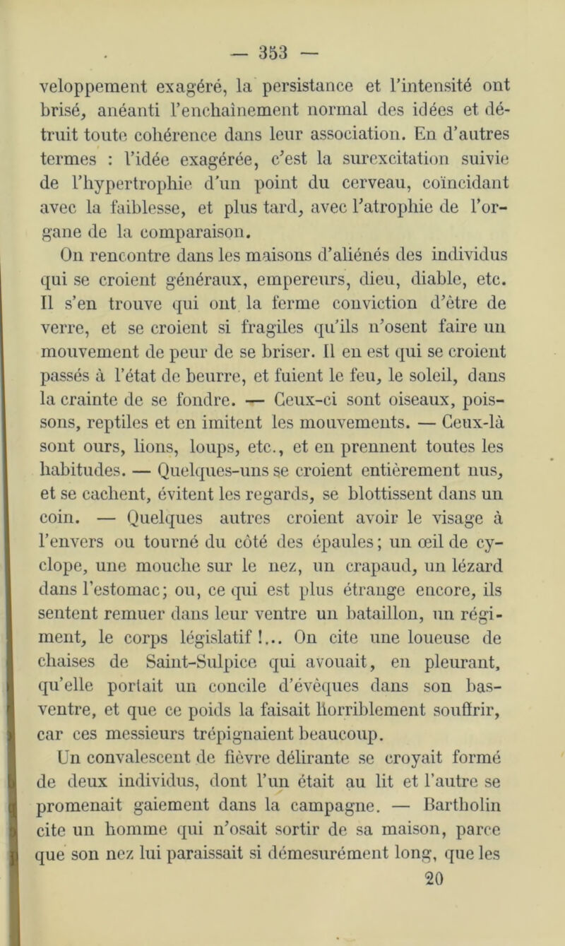 velopperaent exagéré, la persistance et l’intensité ont brisé, anéanti F enchaînement normal des idées et dé- truit toute cohérence dans leur association. En d’autres termes : l’idée exagérée, c^est la surexcitation suivie de l’hypertrophie d’un point du cerveau, coïncidant avec la faiblesse, et plus tard, avec Fatrophie de l’or- gane de la comparaison. On rencontre dans les maisons d’aliénés des individus qui se croient généraux, empereurs, dieu, diable, etc. Il s’en trouve qui ont la ferme conviction d’être de verre, et se croient si fragiles qu’ils ii’osent faire un mouvement de peur de se briser. Il en est qui se croient passés à l’état de beurre, et fuient le feu, le soleil, dans la crainte de se fondre. — Ceux-ci sont oiseaux, pois- sons, reptiles et en imitent les mouvements. — Ceux-là sont ours, lions, loups, etc., et eu prennent toutes les habitudes. — Quelques-uns se croient entièrement nus, et se cachent, évitent les regards, se blottissent dans un coin. — Quelques autres croient avoir le visage à l’envers ou tourné du côté des épaules; un œil de cy- clope, une mouche sur le nez, un crapaud, un lézard dans l’estomac ; ou, ce qui est plus étrange encore, ils sentent remuer dans leur ventre un l)ataillon, un régi- ment, le corps législatif !... On cite une loueuse de chaises de Saint-Sulpice qui avouait, en pleurant, qu’elle portait un concile d’évêques dans son bas- ventre, et que ce poids la faisait horriblement soufïrir, car ces messieurs trépignaient beaucoup. Un convalescent de fièvre délirante se croyait formé de deux individus, dont Fun était au lit et l’autre se promenait gaiement dans la campagne. — Bartbolin cite un homme qui n’osait sortir de sa maison, parce que son nez lui paraissait si démesurément long, que les 20