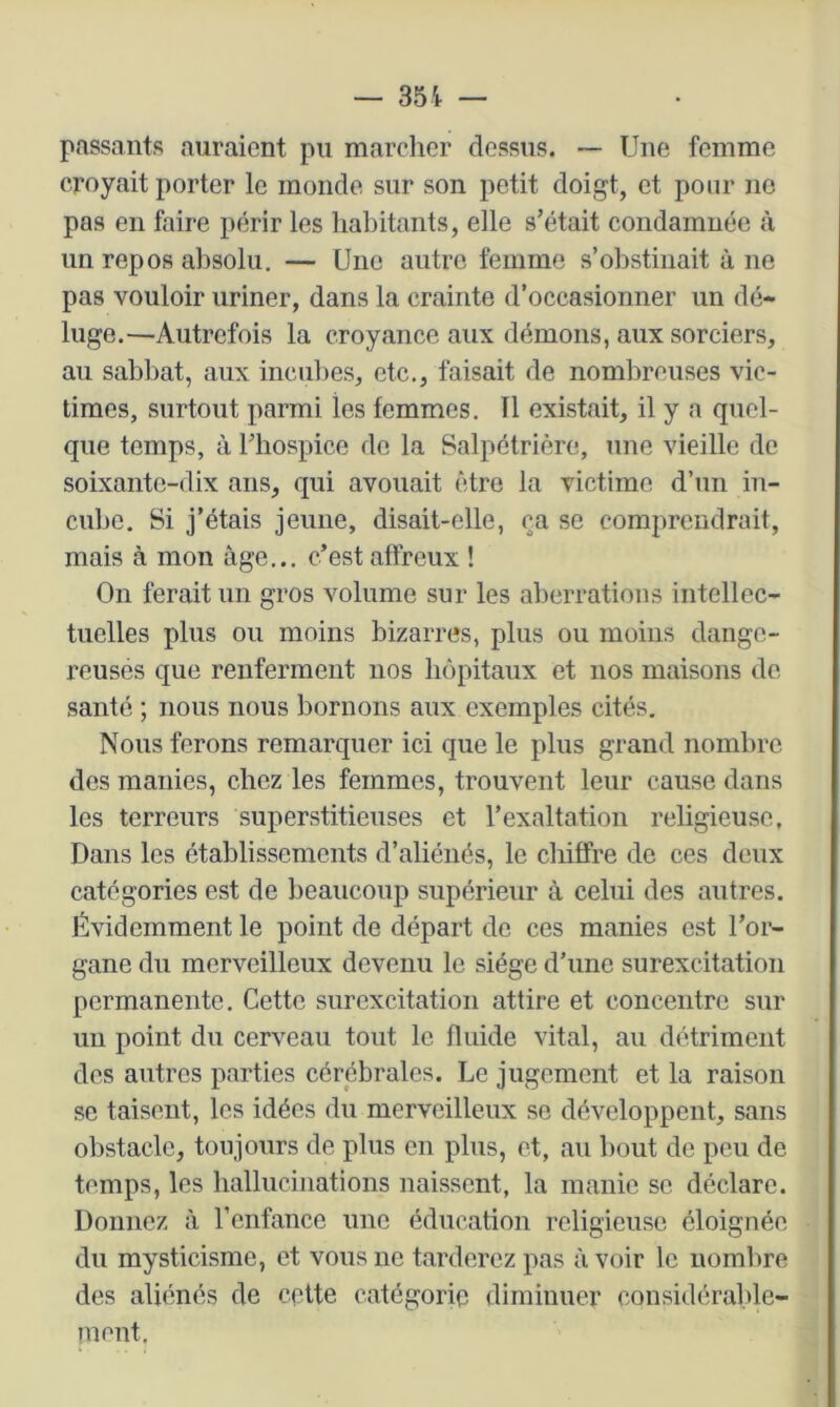 passants auraient pu marcher dessus. ~ Une femme croyait porter le monde sur son petit doigt, et pour ne pas en faire périr les habitants, elle s’était condamnée à un repos absolu. — Une autre femme s’obstinait à ne pas vouloir uriner, dans la crainte d’occasionner un dé- luge.—Autrefois la croyance aux démons, aux sorciers, au sabbat, aux inciil)es, etc., faisait de nombreuses vic- times, surtout parmi les femmes. 11 existait, il y a quel- que temps, à l’hospice de la Salpétrière, une vieille de soixante-dix ans, qui avouait être la victime d’un in- cube. Si j’étais jeune, disait-elle, ça se comprendrait, mais à mon âge... c’est affreux ! On ferait un gros volume sur les aberrations intellec- tuelles plus ou moins bizarres, plus ou moins dange- reuses que renferment nos hôpitaux et nos maisons de santé ; nous nous bornons aux exemples cités. Nous ferons remarquer ici que le plus grand nombre des manies, chez les femmes, trouvent leur cause dans les terreurs superstitieuses et l’exaltation religieuse, Dans les établissements d’aliénés, le chiffre de ces deux catégories est de beaucoup supérieur à celui des autres. Évidemment le point de départ de ces manies est l’or- gane du merveilleux devenu le siège d’une surexcitation permanente. Cette surexcitation attire et concentre sur un point du cerveau tout le fluide vital, au détriment des autres parties cérébrales. Le jugement et la raison se taisent, les idées du merveilleux se développent, sans obstacle, toujours de plus en plus, et, au bout de peu de temps, les ballucinations naissent, la manie se déclare. Donnez à l’enfance une éducation religieuse éloignée du mysticisme, et vous ne tarderez pas à voir le uomlire des aliénés de cette catégorie diminuer considérable- ment.