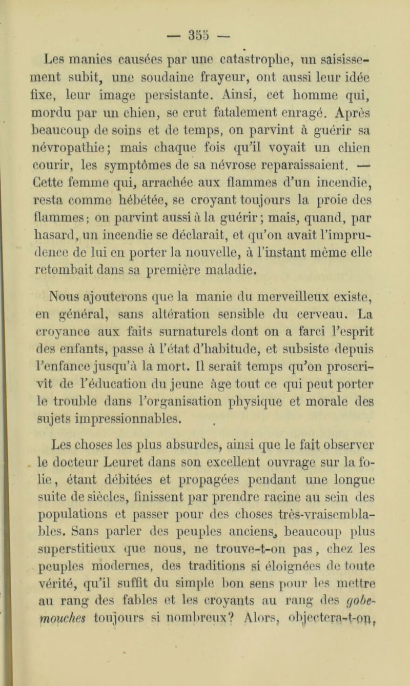 Los manios causées par une catastrophe, un saisisse- ment subit, une soudaine frayeur, ont aussi leur idée fixe, leur image persistante. Ainsi, cet homme qui, mordu par un chien, se crut fatalement enragé. Après beaucoup de soins et de temps, on parvint à guérir sa névropathie; mais chaque fois (lu’il voyait un chien courir, les symptômes do sa névrose reparaissaient. — Cette femme qui, arrachée aux flammes d’un incendie, resta comme hébétée, se croyant toujours la proie des flammes ; on parvint aussi à la guérir ; mais, quand, par hasard, un incendie se déclarait, et qu’on avait l’impru- denco de lui en porter la nouvelle, à l’instant même elle retombait dans sa première maladie. Nous ajouterons (|ue la manie du merveilleux existe, en général, sans altération sensible du cerveau. La croyanco aux faits surnaturels dont on a farci l’esprit des enfants, passe à l’état d’habitude, et subsiste depuis renfance jusqu’à la mort. Il serait temps qu’on proscri- vît de l’éducation du jeune âge tout ce qui peut porter le troul)le dans l’organisation physique et morale des sujets impressionnables. Les choses les plus absurdes, ainsi que le fait observer le docteur Lcuret dans son excellent ouvrage sur la fo- lie, étant débitées et propagées pendant une longue suite de siècles, finissent par prendre racine au sein des populations et passer pour des choses très-vraisembla- bles. Sans parler des peuples ancieuSj beaucoup plus superstitieux que nous, ne trouve-t-on pas, chez les peuples modernes, des traditions si (’doignées de toute vérité, qu’il suffit du simple Imn sens pour les mettre au rang des fables (d les croyants au rang des çjohe- mouches toujours si nombreux? Alors, objectera-t-oh,
