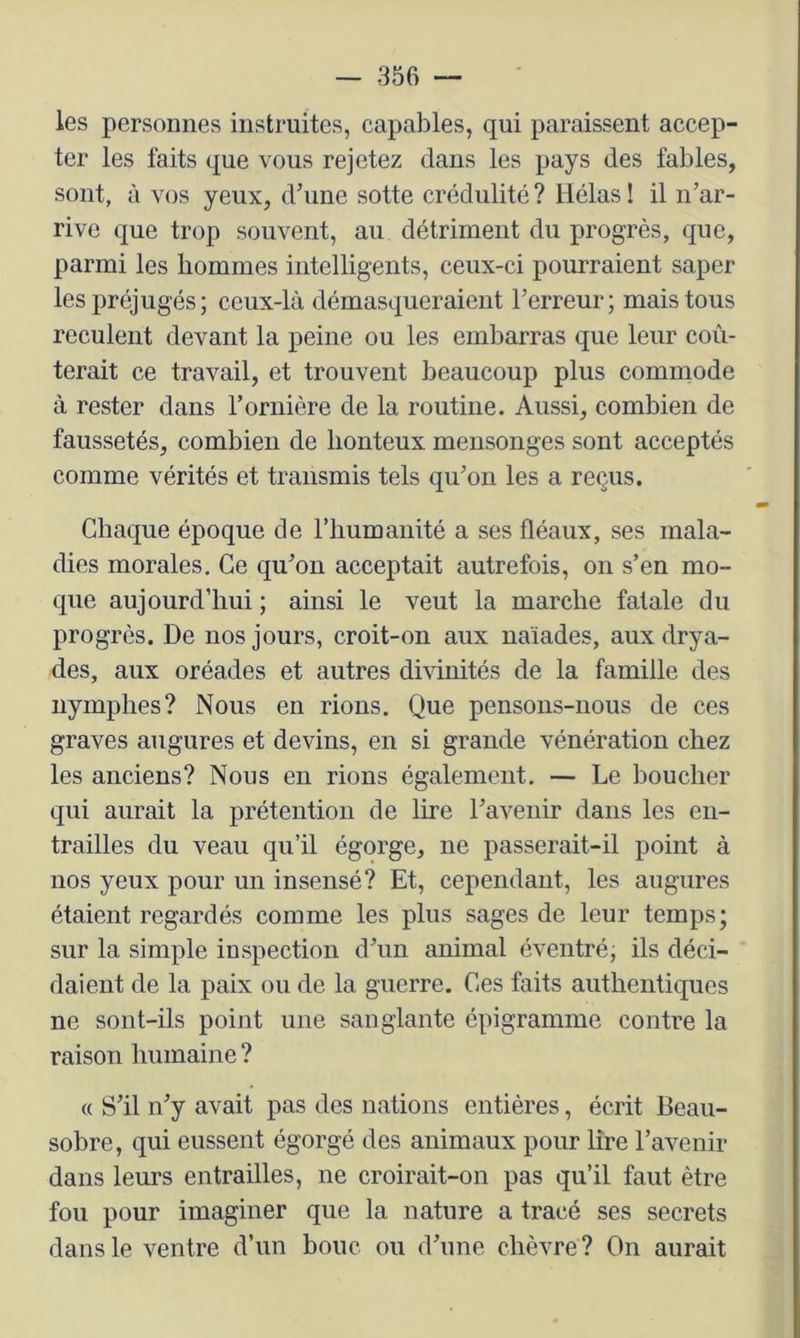 les personnes instruites, capables, qui paraissent accep- ter les faits que vous rejetez dans les pays des fables, sont, à vos yeux, dbme sotte crédulité ? Hélas ! il n’ar- rive que trop souvent, au détriment du progrès, que, parmi les hommes intelligents, ceux-ci pourraient saper les préjugés; ceux-là démasqueraient l’erreur; mais tous reculent devant la peine ou les embarras que leur coû- terait ce travail, et trouvent beaucoup plus commode à rester dans l’ornière de la routine. Aussi, combien de faussetés, combien de honteux mensonges sont acceptés comme vérités et transmis tels qu’on les a reçus. Chaque époque de l’humanité a ses fléaux, ses mala- dies morales. Ce qu’on acceptait autrefois, on s’en mo- que aujourd’hui ; ainsi le veut la marche fatale du progrès. De nos jours, croit-on aux naïades, aux drya- des, aux oréades et autres divinités de la famille des nymphes? Nous en rions. Que pensons-nous de ces graves augures et devins, en si grande vénération chez les anciens? Nous en rions également. — Le boucher qui aurait la prétention de lire l’avenir dans les en- trailles du veau qu’il égorge, ne passerait-il point à nos yeux pour un insensé? Et, cependant, les augures étaient regardés comme les plus sages de leur temps; sur la simple inspection d’un animal éventré, ils déci- daient de la paix ou de la guerre. Ces faits authentiques ne sont-ils point une sanglante épigramme contre la raison humaine ? « S’il n’y avait pas des nations entières, écrit Beau- sobre, qui eussent égorgé des animaux pour lire l’avenir dans leurs entrailles, ne croirait-on pas qu’il faut être fou pour imaginer que la nature a tracé ses secrets dans le ventre d’un bouc ou d’une chèvre ? On aurait