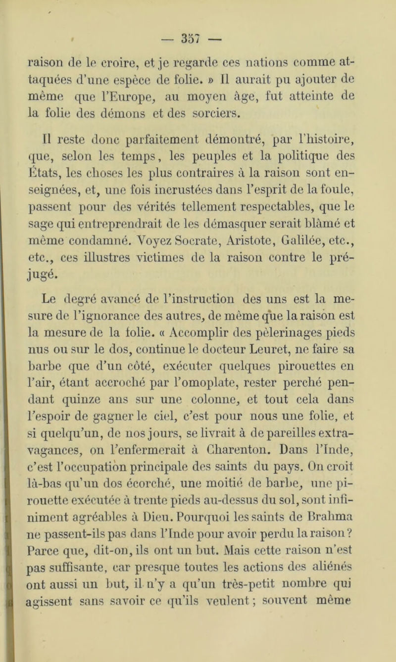 raison de le croire, et je regarde ces nations comme at- taquées d’une espèce de folie. » 11 aurait pu ajouter de même que l’Europe, au moyen âge, fut atteinte de la folie des démons et des sorciers. Il reste donc parfaitement démontré, par l’iiistoire, que, selon les temps, les peuples et la politique des lîltats, les choses les plus contraires à la raison sont en- seignées, et, une fois incrustées dans l’esprit de la foule, passent pour des vérités tellement respectables, que le sage qui entreprendrait de les démasquer serait blâmé et même condamné. Voyez Socrate, Aristote, Galilée, etc., etc., ces illustres victimes de la raison contre le pré- jugé. Le degré avancé de l’instruction des uns est la me- sure de l’ignorance des autres, de même que la raison est la mesure de la folie. « Accomplir des pèlerinages pieds nus ou sur le dos, continue le docteur Leuret, ne faire sa barbe que d’un côté, exécuter quelques pirouettes en l’air, étant accroché par l’omoplate, rester perché pen- dant quinze ans sur une colonne, et tout cela dans l’espoir de gagner le ci(d, c’est pour nous une folie, et si quelqu’un, de nos jours, se livrait à de pareilles extra- vagances, on l’enfermerait à Gbarenton. Dans l’Inde, c’est l’occupation principale des saints du pays. On croit là-bas ([u’uu dos écorché, une moitié de barbe, une pi- rouette exécutée à trente pieds au-dessus du sol, sont infi- niment agréables à Dieu. Pourquoi les saints de Drabma ne passent-ils pas dans l’Inde pour avoir perdu la raison ? Parce que, dit-on, ils ont un but. Mais cette raison n’est pas suffisante, car presque toutes les actions des aliénés ont aussi un but, il n’y a qu’un très-petit nombre qui agissent sans savoir ce ([u’ils veulent; souvent même