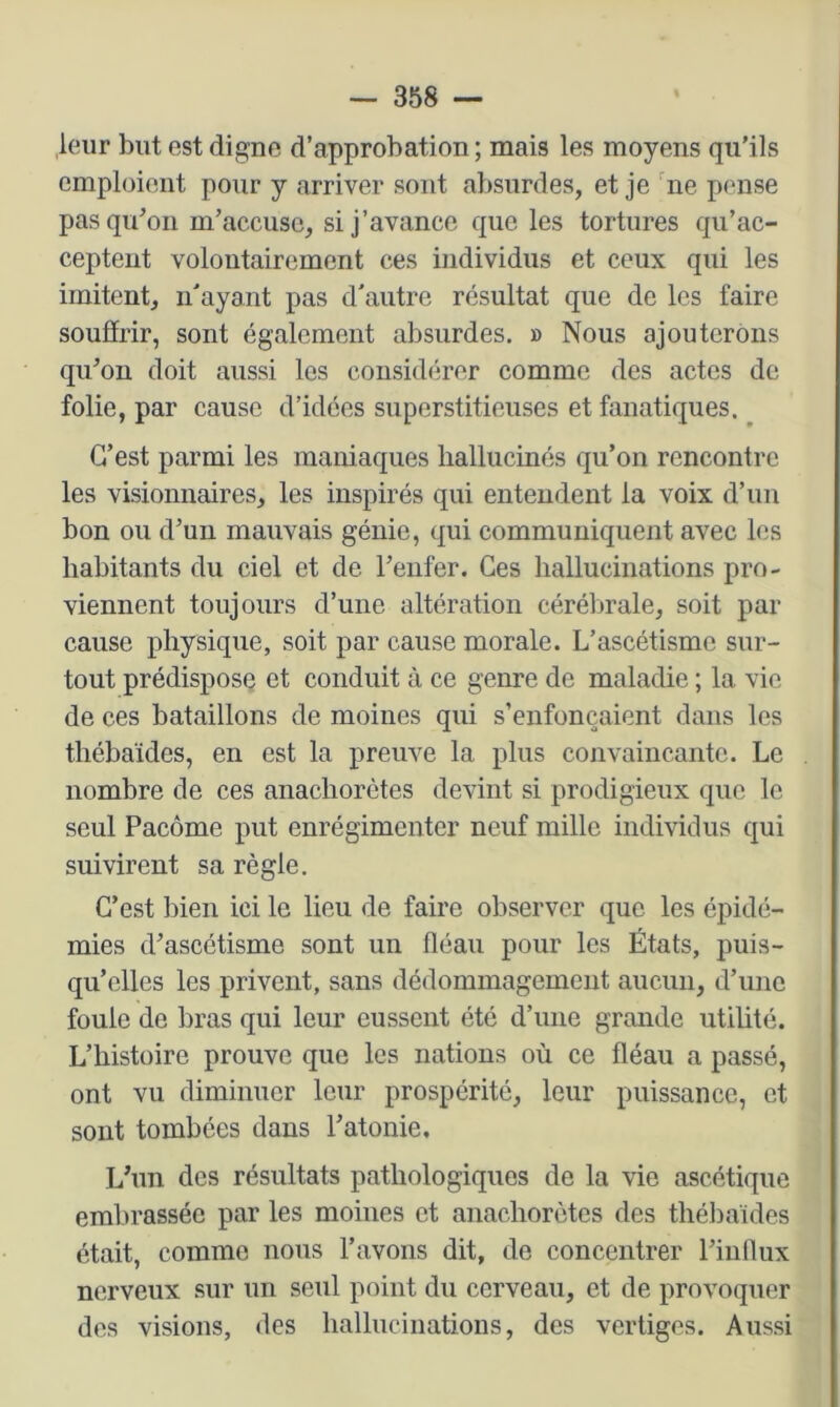 leur but est digne d’approbation; mais les moyens qu'ils emploient pour y arriver sont absurdes, et je 'ne pense pas qu'on m'accuse, si j’avance que les tortures qu’ac- ceptent volontairement ces individus et ceux qui les imitent, n'ayant pas d'autre résultat que de les faire souffrir, sont également absurdes. » Nous ajouterons qu'on doit aussi les considérer comme des actes de folie, par cause d’idées superstitieuses et fanatiques. ^ C’est parmi les maniaques hallucinés qu’on rencontre les visionnaires, les inspirés qui entendent la voix d’un bon ou d’un mauvais génie, qui communiquent avec les habitants du ciel et de l’enfer. Ces hallucinations pro- viennent toujours d’une altération cérébrale, soit par cause physique, soit par cause morale. L’ascétisme sur- tout prédispose et conduit à ce genre de maladie ; la vie de ces bataillons de moines qui s’enfoncaient dans les thébaïdes, en est la preuve la plus convaincante. Le nombre de ces anachorètes devint si prodigieux que le seul Paeôme put enrégimenter neuf mille individus qui suivirent sa règle. C’est bien ici le lieu de faire observer que les épidé- mies d'ascétisme sont un fléau pour les États, puis- qu’elles les privent, sans dédommagement aucun, d’une foule de bras qui leur eussent été d’une grande utilité. L’histoire prouve que les nations où ce fléau a passé, ont vu diminuer leur prospérité, leur puissance, et sont tombées dans l'atonie. L'un des résultats pathologiques de la vie ascétique embrassée par les moines et anachorètes des thébaïdes était, comme nous l’avons dit, de concentrer l’influx nerveux sur un seul point du cerveau, et de provoquer des visions, des hallucinations, des vertiges. Aussi