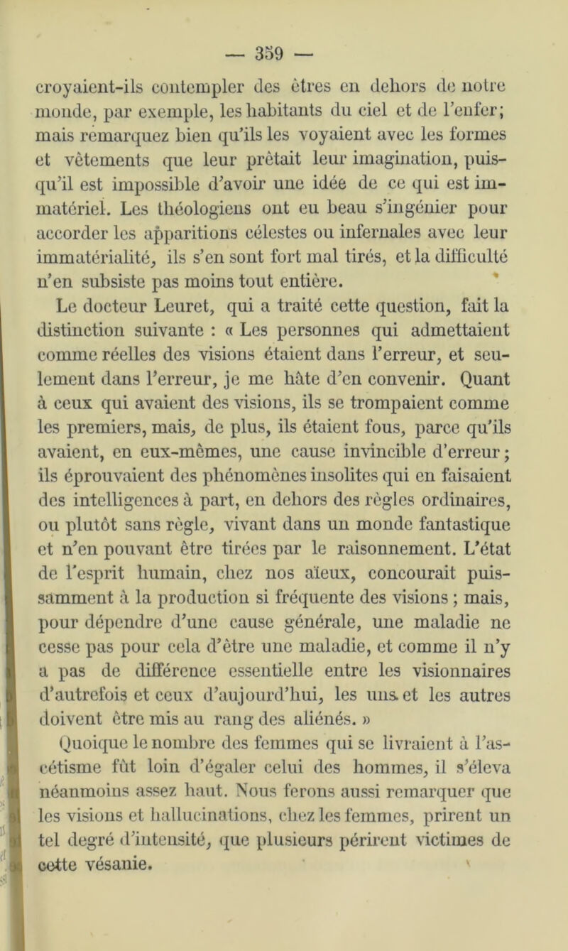 croyaicnt-ils contempler des êtres en dehors de noire inonde, par exemple, les habitants du ciel et de renier; mais remarquez bien qu’ils les voyaient avec les formes et vêtements que leur prêtait leur imagination, puis- qu’il est impossible d’avoir une idée de ce qui est im- matériel. Les théologiens ont eu beau s’ingénier pour accorder les apparitions célestes ou infernales avec leur immatérialité^ ils s’en sont fort mal tirés, et la difficulté n’en subsiste pas moins tout entière. * Le docteur Leuret, qui a traité cette question, fait la distinction suivante : « Les personnes qui admettaient comme réelles des visions étaient dans l’erreur, et seu- lement dans l’erreur, je me hâte d’en convenir. Quant à ceux qui avaient des visions, ils se trompaient comme les premiers, mais, de plus, ils étaient fous, parce qu’ils avaient, en eux-mêmes, une cause invincible d’erreur ; ils éprouvaient des phénomènes insolites qui en faisaient des intelligences à part, en dehors des règles ordinaires, ou plutôt sans règle, vivant dans un monde fantastique et n’en pouvant être tirées par le raisonnement. L’état de l’esprit humain, chez nos aïeux, concourait puis- samment cà la production si fréquente des visions ; mais, pour dépendre d’une cause générale, une maladie ne cesse pas pour cela d’être une maladie, et comme il n’y a pas de différence essentielle entre les visionnaires d’autrefois et ceux d’aujourd’hui, les uns et les autres doivent être mis au rang des aliénés. » (Quoique le nombre des femmes qui se livraient à l’as- cétisme fut loin d’égaler celui des hommes, il s’éleva néanmoins assez haut. Nous ferons aussi remarquer que les visions et hallucinations, chez les femmes, prirent un tel degré d’intensité, (lue plusieurs périrent \ictimes de cette vésanie.