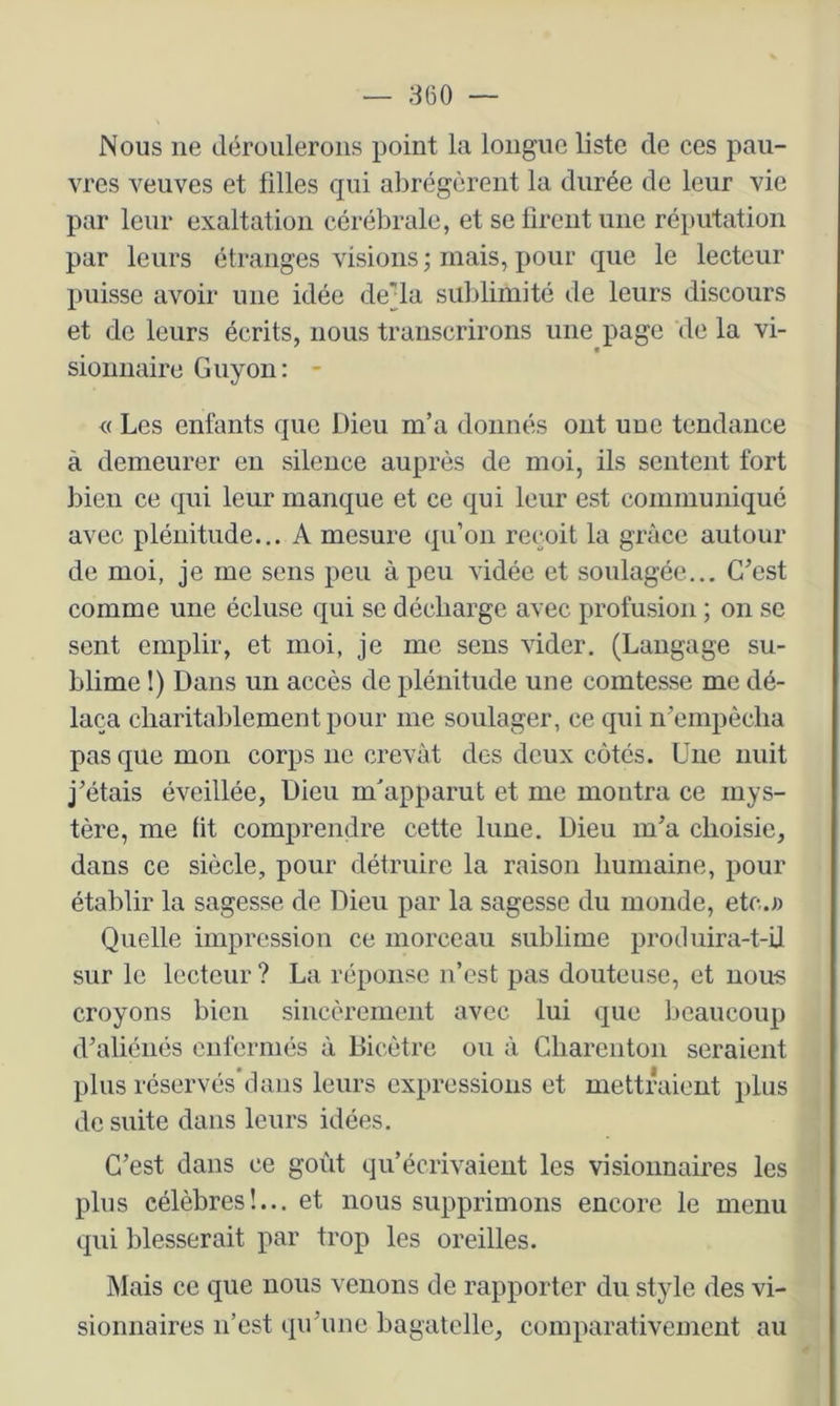 — 860 — Nous ne déroulerons point la longue liste de ces pau- vres veuves et filles qui abrégèrent la durée de leur vie par leur exaltation cérébrale, et se firent une réputation par leurs étranges visions ; mais, pour que le lecteur puisse avoir une idée de'la sublimité de leurs discours et de leurs écrits, nous transcrirons une page de la vi- sionnaire Guyon: - <( Les enfants que Dieu m’a donnés ont une tendance à demeurer en silence auprès de moi, ils sentent fort bien ce qui leur manque et ce qui leur est communiqué avec plénitude... A mesure qu’on reçoit la grâce autour de moi, je me sens peu à peu vidée et soulagée... C’est comme une écluse qui se décharge avec profusion ; on se sent emplir, et moi, je me sens vider. (Langage su- blime 1) Dans un accès de plénitude une comtesse me dé- laça charitablement pour me soulager, ce qui n’empècha pas que mon corps ne crevât des deux côtés. Une nuit j’étais éveillée, Dieu m'apparut et me montra ce mys- tère, me fit comprendre cette lune. Dieu m’a choisie, dans ce siècle, pour détruire la raison humaine, pour établir la sagesse de Dieu par la sagesse du monde, etc.;) Quelle impression ce morceau sublime protluira-t-il sur le lecteur ? La réponse n’est pas douteuse, et nous croyons bien sincèrement avec lui que beaucoup d’aliénés enfermés à Bicètre ou à Gharenton seraient plus réservés’dans leurs expressions et mettAüeut plus de suite dans leurs idées. C’est dans ce goût qu’écrivaient les visionnaires les plus célèbres!... et nous supprimons encore le menu qui blesserait par trop les oreilles. Mais ce que nous venons de rapporter du style des vi- sionnaires n’est qu’une bagatelle, comparativement au