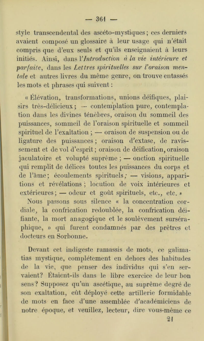 style trausceiideiital des ascéto-inystiques ; ces derniers avaient composé un glossaire à leur usage qui n’était compris que d’eux seuls et qu’ils enseignaient à leurs initiés. Ainsi, dans VIntroduction à la vie intérieure et parfaite^ dans les Lettres spirituelles sur l’oraison men- tale et autres livres du même genre, on trouve entassés les mots et phrases ([ui suivent : « Élévation, transformations, unions déifiques, plai- sirs très-délicieux ; — contemplation pure, contempla- tion dans les divines ténèbres, oraison du sommeil des puissances, sommeil de l’oraison spirituelle et sommeil spirituel de l’exaltation ; — oraison de suspension ou de ligature des puissances ; oraison d’extase, de ravis- sement et de vol d’esprit ; oraison de déification, oraison jaculatoire et volupté suprême ; — onction spirituelle qui remplit de délices toutes les puissances du corps et de l’ème; écoulements spirituels; •— visions, appari- tions et révélations ; locution de voix intérieures et extérieures; — odeur et goût spirituels, etc., etc. « Nous passons sous silence « la concentration cor- diale, la confrication redoublée, la confrieation déi- fiante, la mort anagogique et le soulèvement surséra- pliique, » (|ui furent condamnés par des jirètres et docteurs en Sorbonne. Devant cet indigeste ramassis de mots, ce galima- tias mystique, complètement en dehors des habitudes de la vie, ({ue penser des individus qui s’en ser- vaient? Étaient-ils dans le libre exercice de leur bon sens? Supposez qu’un ascétique, au suprême degré de son exaltation, eût déployé cette artillerie formidable de mots en face d’une assemblée d’académiciens de notre époque, et veuillez, lecteur, dire vous-mème ce 21