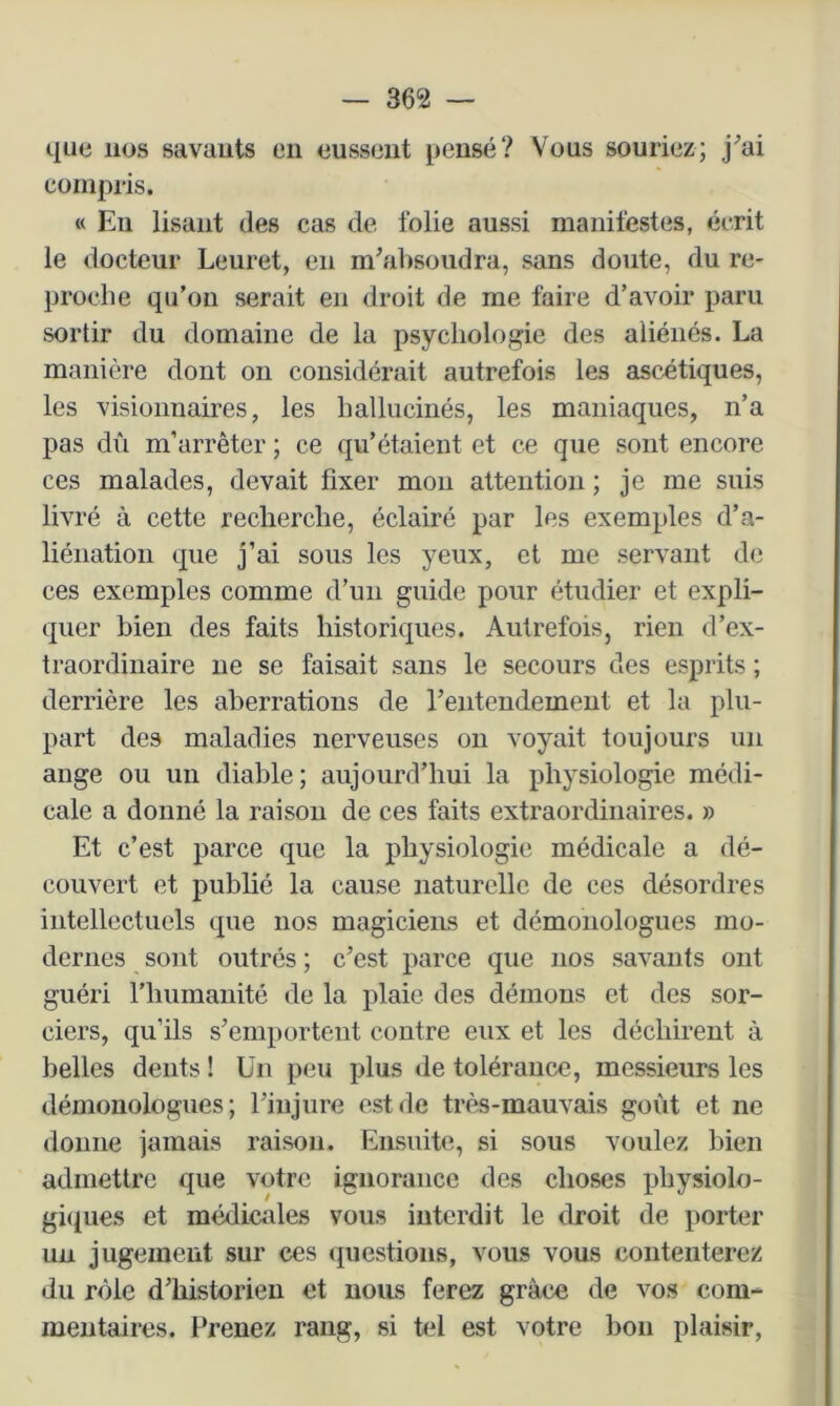 que nos savants en eussent pensé? Vous souriez; j^ai compris. « En lisant des cas de folie aussi manifestes, écrit le docteur Leuret, en m’absoudra, sans doute, du re- proche qu’on serait en droit de me faire d’avoir paru sortir du domaine de la psychologie des aliénés. La manière dont on considérait autrefois les ascétiques, les visionnaires, les hallucinés, les maniaques, n’a pas dû m’arrêter ; ce qu’étaient et ce que sont encore ces malades, devait fixer mon attention ; je me suis livré à cette recherche, éclairé par les exemples d’a- liénation que j’ai sous les yeux, et me servant de ces exemples comme d’un guide pour étudier et expli- quer bien des faits historiques. Autrefois, rien d’ex- traordinaire ne se faisait sans le secours des esprits ; derrière les aberrations de rentendement et la plu- part des maladies nerveuses on voyait toujours un ange ou un diable; aujourd’hui la physiologie médi- cale a donné la raison de ces faits extraordinaires. » Et c’est parce que la physiologie médicale a dé- couvert et publié la cause naturelle de ces désordres intellectuels que nos magiciens et démonologiies mo- dernes sont outrés ; c’est parce que nos savants ont guéri riiumanité de la plaie des démons et des sor- ciers, qu’ils s’emportent contre eux et les déchirent à belles dents ! Un peu plus de tolérance, messieurs les démonologues; l’injure est de très-mauvais goût et ne donne jamais raison. Ensuite, si sous voulez bien admettre que votre ignorance des choses physiolo- gi((U€S et médicales vous interdit le droit de porter un jugement sur ces (juestions, vous vous contenterez du rôle d’historien et nous ferez grâce de vos com- mentaires. Prenez rang, si tel est votre bon plaisir.