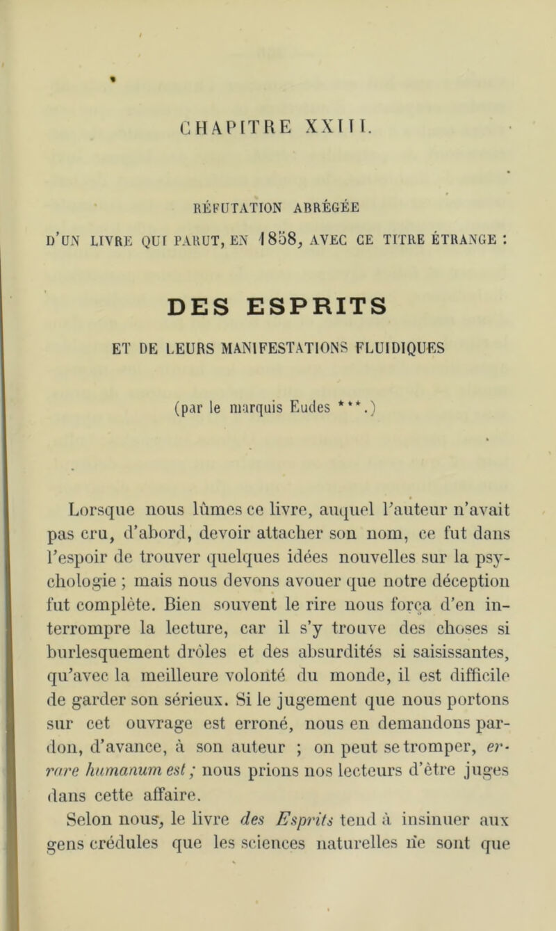 CHAPITRE XXm. RÉFUTATION ABRÉGÉE d’un livre qui parut, en 1858, avec ce titre étrange : DES ESPRITS ET DE LEURS MANIFESTATIONS FLUIDIQUES (par le marquis Eudes ***.) Lorsque nous lûmes ce livre, auquel rauteur n’avait pas cru, (Tabord, devoir attacher son nom, ce fut dans Tespoir de trouver quelques idées nouvelles sur la psy- chologie ; mais nous devons avouer que notre déception fut complète. Bien souvent le rire nous força d’en in- terrompre la lecture, car il s’y trouve des choses si burlesquement drôles et des absurdités si saisissantes, qu’avec la meilleure volonté du monde, il est difficile de garder son sérieux. Si le jugement que nous portons sur cet ouvrage est erroné, nous en demandons par- don, d’avance, à son auteur ; on peut se tromper, er- rare humanumest ; nous prions nos lecteurs d’ètre juges dans cette affaire. Selon nous, le livre des Esprits fend à insinuer aux gens crédules que les sciences naturelles lîe sont que