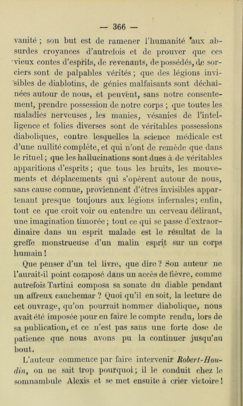 vanité ; son but est de ramener riiuinanité 'aux al>- surdes croyances d’autrefois et de prouver que ces ■vieux contes d’esprits, de revenants, de possédés, de sor- ciers sont de palpables vérités ; que des légions invi- sibles de diablotins, de génies malfaisants sont déchaî- nées autour de nous, et peuvent, sans notre consente- ment, prendre possession de notre corps ; que toutes les maladies nerveuses, les manies, vésanies de l’intel- ligence et folies diverses sont de véritables possessions diaboliques, contre lesquelles la science médicale est d’une nullité complète, et qui n’ont de remède que dans le rituel ; que les hallucinations sont dues à de véritables apparitions d’esprits ; que tous les bruits, les mouve- ments et déplacements qui s’opèrent autour de nous, sans cause connue, proviennent d’êtres invisibles appar- tenant presque toujours aux légions infernales; enfin, tout ce que croit voir ou entendre un cerveau délirant, une imagination timorée ; tout ce qui se passe d’extraor- dinaire dans un esprit malade est le résultat de la greffe monstrueuse d’un malin esprit sur un corps humain ! Que penser d’un tel livre, «jiie dire ? ir^on auteur ne l’aurait-il point composé dans un accès de fièvre, comme autrefois Tartini composa sa sonate du diable pendant un affreux cauchemar ? Quoi qu’il en soit, la lecture de cet ouvrage, qu’on pourrait nommer diabolique, nous avait été imposée pour en faire le compte rendu, lors de sa publication, et ce n’est pas sans une forte dose de patience que nous avons pu la continuer jusqu’au bout. L’auteur commence par faire intervenir Robert-Hou- din, on ne sait trop pourquoi ; il le conduit chez le somnambule Alexis et se met ensuite à crier victoire !