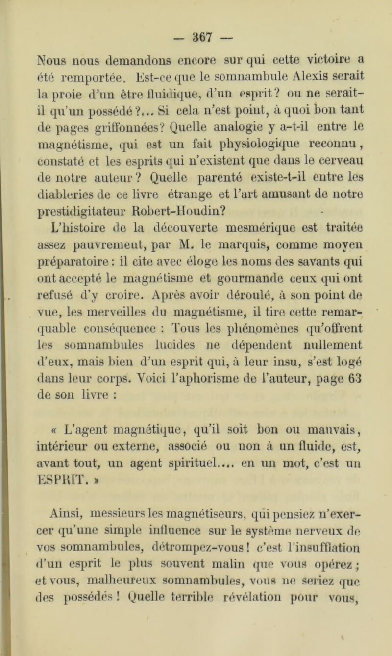 Nous nous (lemandous oncoro sur qui cette victoire a été remportée. Est-ce que le somnambule Alexis serait la proie d’un être Iluidique, d’un esprit? ou ne serait- il qu’un possédé ?... Si cela n’est point, à quoi bon tant de pages griffonnées? Quelle analogie y a-t-il entre le magnétisme, qui est un fait physiologique reconnu, constaté et les esprits qui n’existent que dans le cerveau de notre auteur ? Quelle parenté existe-t-il entre les diableries de ce livre étrange et l’art amusant de notre prestidigitateur Robert-Houdin? L’histoire do la découverte mesmérique est traitée assez pauvrement, par M. le marquis, comme moyen préparatoire ; il cite avec éloge les noms des savants qui ont accepté le magnétisme et gourmande ceux qui ont refusé d’y croire. Après avoir déroulé, à son point de vue, les merveilles du magnétisme, il tire cette remar- quable coiisé([ueuce ; Tous les phénomènes qu’offrent les somnambules lucides ne dépendent nullement d’eux, mais bien d’un esprit qui, à leur insu, s’est logé dans leur corps. Voici l’aphorisme de l’auteur, page 63 de son livre ; « L’agent magnéti(jue, qu’il soit bon ou mauvais, intérieur ou externe, associé ou non à un fluide, est, avant tout, un agent spirituel,... en un mot, c’est un ESPRIT. » Ainsi, messieurs les magnétiseurs, qui pensiez n’exer- cer qu’une simple influence sur le système nerveux de vos somnambules, dèdrompez-vous ! c’est l’insufflation d’un esprit le plus souvent malin que vous opérez ; et vous, malheureux somnambides, vous ne seriez que des possédés ! Quelle terrible révélation pour vous,