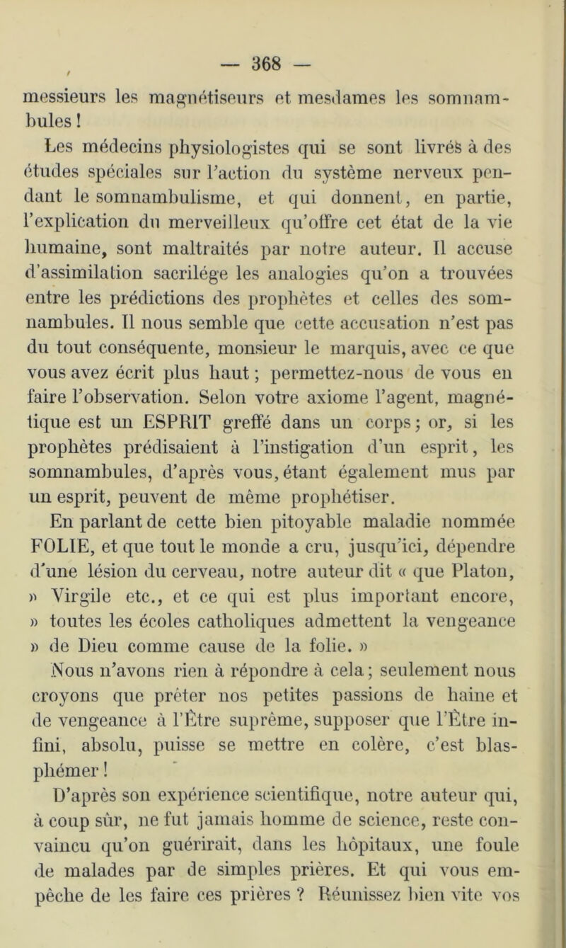 messieurs les maf^nétiseurs et mesdames les somnam- bules ! Les médecins physiologistes qui se sont livréfe à des études spéciales sur l’action du système nerveux pen- dant le somnambulisme, et qui donnent, en partie, l’explication du merveilleux qu’offre cet état de la vie Immaine, sont maltraités par notre auteur. Il accuse d’assimilation sacrilège les analogies qu’on a trouvées entre les prédictions des prophètes et celles des som- nambules. 11 nous semlîle que celte accusation n’est pas du tout conséquente, monsieur le marquis, avec ce que vous avez écrit plus haut ; permettez-nous de vous eu faire l’observation. Selon votre axiome l’agent, magné- tique est un ESPRIT greffé dans un corps ; or, si les prophètes prédisaient à rinstigation d’un esprit, les somnambules, d’après vous, étant également mus par un esprit, peuvent de même prophétiser. En parlant de cette bien pitoyable maladie nommée FOLIE, et que tout le monde a cru, jusqu’ici, dépendre d’une lésion du cerveau, notre auteur dit « que Platon, » Virgile etc., et ce qui est plus important encore, » toutes les écoles catholiques admettent la vengeance » de Dieu comme cause de la folie. » Nous n’avons rien à répondre à cela ; seulement nous croyons que prêter nos petites passions de haine et de vengeance à l’Être suprême, supposer que l’Être in- fini, absolu, puisse se mettre en colère, c’est blas- phémer ! D’après son expérience scientifique, notre auteur qui, à coup sur, ne fut jamais homme de science, reste con- vaincu qu’on guérirait, dans les hôpitaux, une foule de malades par de simples prières. Et qui vous em- pêche de les faire ces prières ? Réunissez bien vite vos