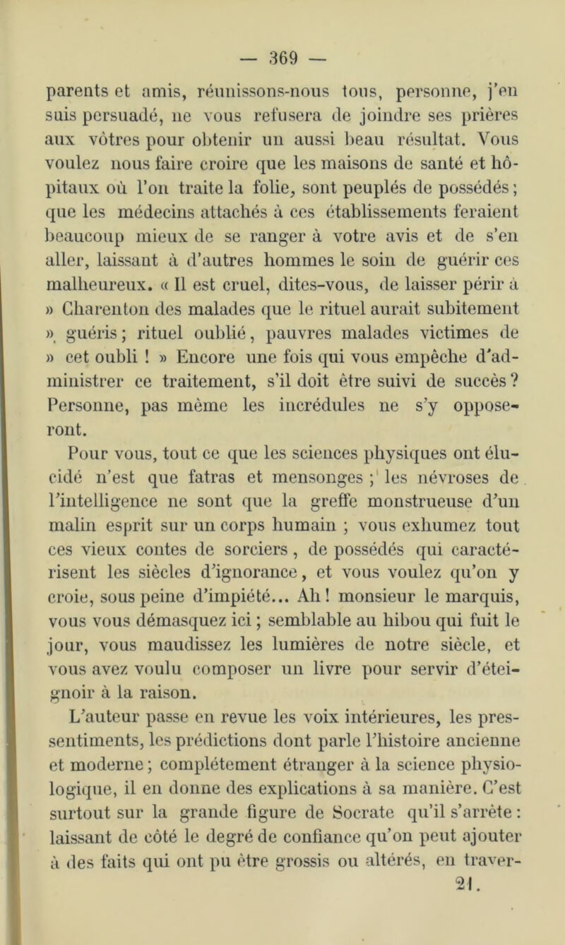 parents et amis, réunissons-nous tous, personne, j’en suis persuadé, ne vous refusera de joindre ses prières aux vôtres pour obtenir un aussi l)eau résultat. Vous voulez nous faire croire que les maisons de santé et hô- pitaux où l’on traite la folie, sont peuplés de possédés ; que les médecins attachés à ces établissements feraient beaucoup mieux de se ranger à votre avis et de s’en aller, laissant à d’autres hommes le soin de guérir ces malheureux. « Il est cruel, dites-vous, de laisser périr à » Gharenton des malades que le rituel aurait subitement » guéris ; rituel oublié, pauvres malades victimes de » cet oubli ! » Encore une fois qui vous empêche d'ad- ministrer ce traitement, s’il doit être suivi de succès ? Personne, pas même les incrédules ne s’y oppose- ront. Pour vous, tout ce que les sciences physiques ont élu- cidé n’est que fatras et mensonges les névroses de rintelligence ne sont que la greffe monstrueuse d’un malin esprit sur un corps humain ; vous exhumez tout ces vieux contes de sorciers, de possédés qui caracté- risent les siècles d’ignorance, et vous voulez qu’on y croie, sous peine d’impiété... Ah! monsieur le marquis, vous vous démasquez ici ; semblable au hibou qui fuit le jour, vous maudissez les lumières de notre siècle, et vous avez voulu composer un livre pour servir d’étei- gnoir à la raison. L’auteur passe en revue les voix intérieures, les pres- sentiments, les prédictions dont parle l’histoire ancienne et moderne ; complètement étranger à la science physio- logique, il en donne des explications à sa manière. C’est surtout sur la grande figure de Socrate qu’il s’arrête ; laissant de côté le degré de confiance qu’on peut ajouter à des faits qui ont pu être grossis ou altérés, en traver- 21.