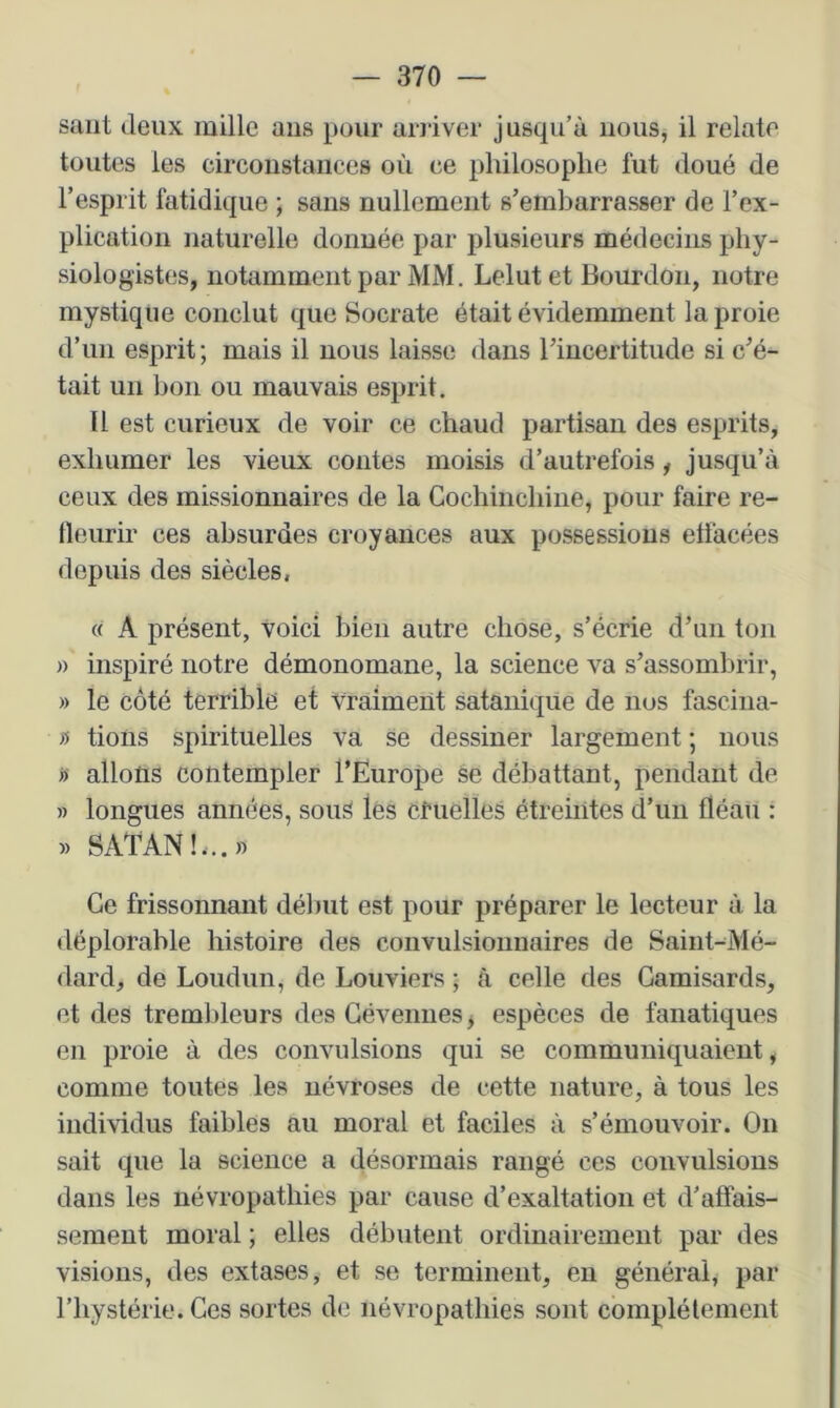 saut deux mille ans pour arriver jusqu’à nous, il relate toutes les circonstances où ce philosophe fut doué de l’esprit fatidique ; sans nullement s’embarrasser de l’ex- plication naturelle donnée par plusieurs médecins phy- siologistes, notamment par MM. Lelutet Bourdon, notre mystique conclut que Socrate était évidemment la proie d’un esprit; mais il nous laisse dans l’incertitude si c’é- tait un bon ou mauvais esprit. tl est curieux de voir ce chaud partisan des esprits, exhumer les vieux contes moisis d’autrefois, jusqu’à ceux des missionnaires de la Cochinchiiie, pour faire re- fleurir ces absurdes croyances aux possessions effacées depuis des siècles, « A présent, voici bien autre chose, s’écrie d’un ton » inspiré notre démonomane, la science va s’assombrir, » le côté terrible et vraiment satanique de nus fascina- n tioiis spirituelles va se dessiner largement ; nous « allons contempler l’Europe se débattant, pendant de » longues années, souS lés cfuelles étreintes d’un fléau : » SATAN!,..» Ce frissonnant début est pour préparer le lecteur à la déplorable histoire des convulsionnaires de Saint-Mé- dard, de Loudun, de Bouviers ; à celle des Gamisards, et des trembleurs des Gévenues^ espèces de fanatiques en proie à des convulsions qui se communiquaient, comme toutes les névroses de cette nature, à tous les individus faibles au moral et faciles à s’émouvoir. On sait que la science a désormais rangé ces convulsions dans les névropathies par cause d’exaltation et d’affais- sement moral ; elles débutent ordinairement par des visions, des extases, et se terminent, en générai, par l’hystérie. Ces sortes de névropathies sont complètement