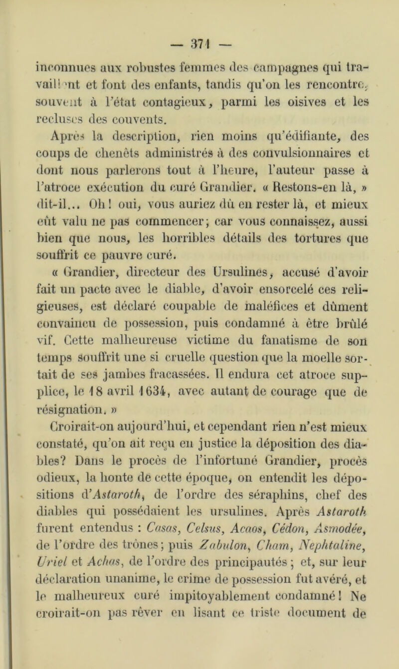 inconnues aux robustes femmes des campagnes qui tra- vail! mt et font des enfants, tandis qu’on les rencontre, souvent à Tétât contagieux, parmi les oisives et les recluses des couvents. Après la description, rien moins qu’édifiante, des coups de clienèts administrés à des coiivuLsioimaii'es et dont nous parlerons tout à l’heure, l’auteur passe à Tatroce exécution du curé Grandier. « Restons-en là, » dit-il... Oh ! oui, vous auriez dû en rester là, et mieux eût valu ne pas commencer; car vous connaissez, aussi bien que nous, les horribles détails des tortures que souffrit ce pauvre curé. « Grandier, directeur des Ursulines, accusé d’avoir fait un pacte avec le diable, d’avoir ensorcelé ces reli- gieuses, est déclaré coupable de maléfices et dûment convaincu de possession, puis condamné à être brûlé vif. Cette malheureuse victime du fanatisme do son temps souffrit une si cruelle question que la moelle sor- tait de ses jambes fracassées. 11 endura cet atroce sup- plice, le 18 avril 1634, avec autant de courage que de résignation. » Croirait-on aujourd’hui, et cependant rien n’est mieux constaté, qu’on ait reçu en justice la déposition des dia- bles? Dans le procès de l’infortuné Grandier, procès odieux, la honte de cette époque, on entendit les dépo- sitions à’Astaroth^ de Tordre des séraphins, chef des diables qui possédaient les ursulines. Après Astaroth furent entendus : Casas, Celsus, Acaos, Cédon, Asmodée, de Tordre des trônes; puis Zabvlon, Chain, Nephtaline, Ui'iel et Achas, de Tordre des principautés ; et, sur leur déclaration unanime, le crime de possession fut avéré, et le malheureux curé impitoyablement condamné ! Ne croirait-on pas rêver en lisant ce trist(' document de