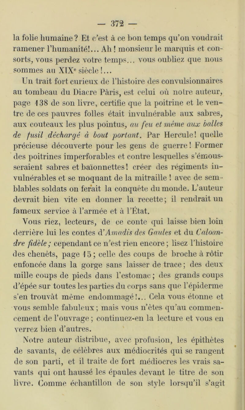 la folie humaine ? Et c’est à ce bon temps qu’on voudrait ramener riiumanité!... Ah ! monsieur le marquis et con- sorts, vous perdez votre temps... vous oubliez que nous sommes an XIX® siècle!... Un trait fort curieux de l’iiistoire des convulsionnaires au tom])eau du Diacre Pàris, est celui où noire auteur, page 138 de son livre, certifie que la poitrine et le ven- tre de ces pauvres folles était invulnérable aux sabres, aux couteaux les plus pointus, au feu et même aux balles de fusil déchargé à bout portant. Par Hercule! quelle précieuse découverte pour les gens de guerre ! Former des poitrines imperforables et contre lesquelles s’émous- seraient sabres et baïonnettes ! créer des régiments in- vulnérables et se moquant de la mitraille ! avec de sem- blables soldats on ferait la conquête du monde. L’auteur devrait bien vite en donner la recette ; il rendrait uu fameux service à l’armée et à l’État. Vous riez, lecteurs, de ce conte qui laisse bien loin derrière lui les contes à’Amadis des Gaules et du Caloan- dre fidèle ; cependant ce n’est rien encore ; lisez l’histoire des cbenéts, page 1o; celle des coups de broche à rôtir enfoncée dans la gorge sans laisser de trace ; des deux mille coups de pieds dans l’estomac; des grands coups d’épée sur toutes les parties du corps sans que l’épiderme s’en trouvât même endommagé!,.. Gela vous étonne et vous semble fabuleux; mais vous n’êtes qu’au commen- cement de l’ouvrage ; continuez-en la lecture et vous en verrez bien d’autres. Votre auteur distribue, avec profusion, les épithètes de savants, de célèbres aux médiocrités qui se rangent de son parti, et il traite de fort médiocres les vrais sa- vants qui ont haussé les épaules devant le titre de son livre. Comme échantillon de son style lors<pi’il s’agit