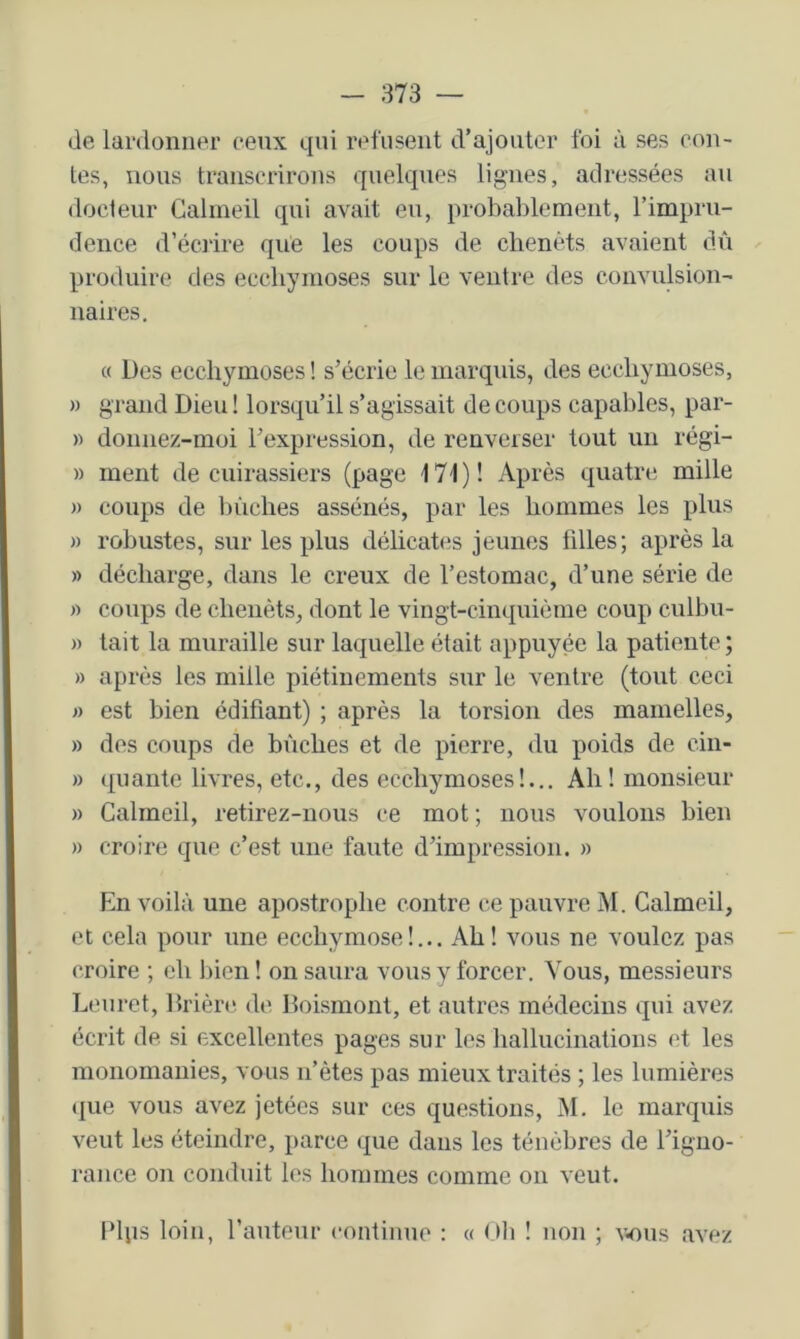 de lardoniier ceux qui refnseut d’ajouter foi à ses con- tes, nous transcrirons quelques lignes, adressées au docteur Galineil qui avait eu, probablement, l’impru- dence d’éciire que les coups de chenets avaient dû produire des ecchymoses sur le ventre des convulsion- naires. « Des ecchymoses ! s’écrie le marquis, des ecchymoses, w grand Dieu ! lorsqu’il s’agissait de coups capables, par- » donnez-moi l’expression, de renverser tout un régi- » ment de cuirassiers (page 17i)! Après quatre mille » coups de liùclies assénés, par les hommes les plus » robustes, sur les plus délicates jeunes tilles; après la » décharge, dans le creux de l’estomac, d’une série de » coups de chenèts, dont le vingt-cinquième coup culbn- » tait la muraille sur laquelle était appuyée la patiente ; » après les mille piétinements sur le ventre (tout ceci « est bien édifiant) ; après la torsion des mamelles, » des coups de bûches et de pierre, du poids de ciii- » quante livres, etc., des ecchymoses!.,. Ah! monsieur » Galineil, retirez-nous ce mot ; nous voulons bien » croire que c’est une faute d’impression. » En voilà une apostrophe contre ce pauvre M. Galmeil, et cela pour une ecchymose!... Ah! vous ne voulez pas croire ; eh Inen ! on saura vous y forcer. Vous, messieurs Leuret, Itrière de Doismont, et autres médecins qui avez écrit de si excellentes pages sur les hallucinations et les monomanies, vous n’ètes pas mieux traités ; les lumières ([lie vous avez jetées sur ces questions, M. le marquis veut les éteindre, parce que dans les ténèbres de l’igno- rance on conduit les hommes comme on veut. Plps loin, l’auteur continue : « Oli ! non ; V4)us avez