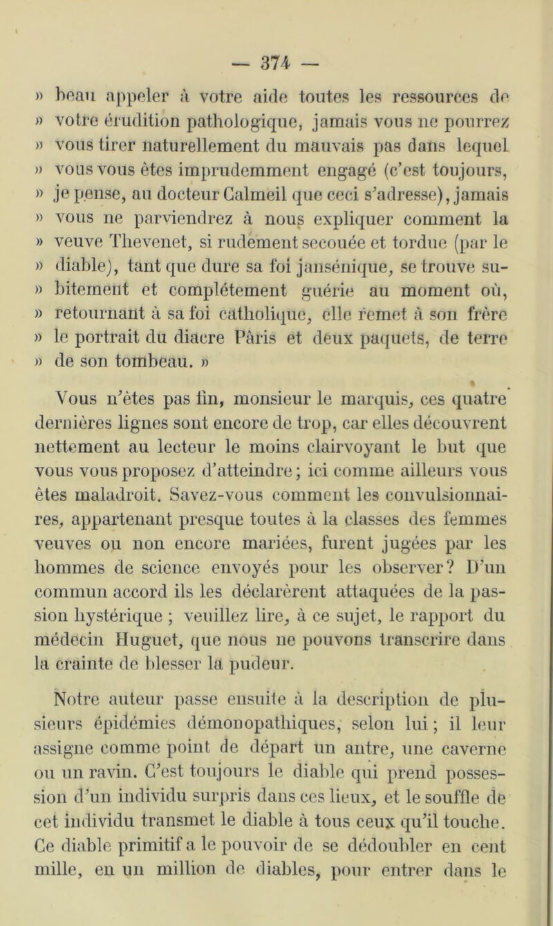 » hftan appeler à votre aide toutes les ressources de votre érudition pathologique, jamais vous ne pourrez » vous tirer naturellement du mauvais pas dans lequel » vous vous êtes imprudemment engagé (c’est toujours, » je pense, au docteur Calmeil que ceci s’adresse), jamais » vous ne parviendrez à nous expliquer comment la » veuve Tlievenet, si rudement secouée et tordue (par le )) diable), tant que dure sa foi jansénique, se trouve su- » bitemeiit et complètement guérie au moment où, » retournant à sa foi catholique, elle remet à son frère )) le portrait du diacre Paris et deux pa<{uets, de terre » de son tombeau. » % Vous n’ètes pas tin, monsieur le marquis, ces quatre dernières lignes sont encore de trop, car elles découvrent nettement au lecteur le moins clairvoyant le but que vous vous proposez d’atteindre ; ici comme ailleurs vous êtes maladroit. Savez-vous comment les convulsionnai- res, appartenant presque toutes à la classes des femmes veuves ou non encore mariées, furent jugées par les hommes de science envoyés pour les observer? D’un commun accord ils les déclarèrent attaquées de la pas- sion hystérique ; veuillez lire, à ce sujet, le rapport du médecin Huguet, que nous ne pouvons transcrire dans la crainte de blesser la pudeur. Notre auteur passe ensuite à la description de phi- sieurs épidémies démonopatbiques, selon lui ; il leur assigne comme point de départ un antre, une caverne ou un ravin. C’est toujours le diable qui prend posses- sion d’un individu surpris dans ces lieux, et le souffle de cet individu transmet le diable à tous ceux qu’il touche. Ce diable primitif a le pouvoir de se dédoubler en cent mille, en un million de diables, pour entrer dans le