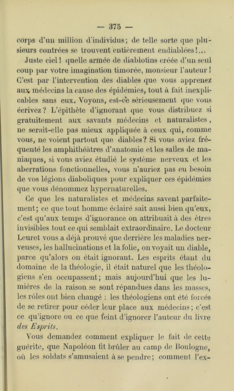 corps d’un million d'individus; de telle sorte que plu- sieurs contrées se trouvent entièrement endiablées !... Juste ciell quelle armée de diablotins créée d’un seul coup par votre imagination timorée, monsieur l’anteur 1 C’est par l’intervention des diables que vous apprenez aux médecins la cause des épidémies, tout à fait inexpli- cables sans eux. Voyons, est-c*e sérieusement que vous écrivez? L’épitliète d’ignorant tpie vous distribuez si gratuitement aux savants médecins et naturalistes, ne serait-elle pas mieux appliquée à ceux qui, comme vous, ne voient partout que diables? Si vous aviez fré- quenté les amphithéâtres d’anatomie et les salles de ma- niaques, si vous aviez étudié le système nerveux et les aberrations fonctionnelles, vous n’auriez pas eu besoin de vos légions diaboliques pour expliquer ces épidémies que vous dénommez hypernaturelles. Ce que les naturalistes et médecins savent parfaite- ment; ce que tout homme éclairé sait aussi bien qu’eux, c’est qu’aux temps d’ignorance on attribuait à des êtres invisibles tout ce qui semldait extraordmairc. Le docteur Leuret vous a déjà prouvé que derrière les maladies ner- veuses, les hallucinations et la folie, envoyait un diable, parce qu’alors on était ignorant. Les esprits étant du domaine de la théologie, il était naturel que les tliéolo- giens s’en occupassent; mais aujourd’hui que les lu- mières de. la raison se sont répandues dans les masses, les rôles ont bien changé ; les théologiens ont été forcés de se retirer pour céder leur place aux médecins ; c’est ce qu’ignore ou ce que feint d’ignorer l’auteur du livre des Esprits. Vous demandez comment expliquer le fait de celte guérite, que Napoléon fit brûler au camp d(! Boulogne, où les soldats s’amusaient à se pendre ; comment l’ex-