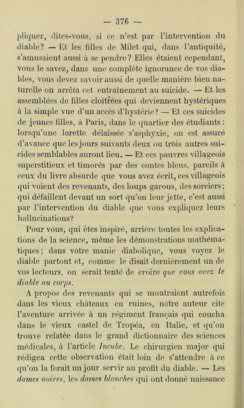 pliquer, ditos-voiis, si on n’est par l’intervention du diable? — Et les filles de Milet qui, dans rantiquité, s’amusaient aussi à se pendre? Elles étaient cependant, vous le savez, dans une complète ignorance de vos dia- bles, vous devez savoir aussi de quelle manière bien na- turelle on arrêta cet entraînement au suicide. — Et les assemblées de filles cloîtrées qui deviennent hystériques à la simple vue d’un accès d’hystérie? — Et ces suicides de jeunes filles, à Paris, dans le quartier des étudiants : lorsqu’une lorette délaissée s’asphyxie, on est assuré d’avance que les jours suivants deux ou trois autres sui- cides semblables auront lieu. — Et ces pauvres villageois superstitieux et timorés par des contes bleus, pareils à ceux du livre absurde que vous avez écrit, ces villageois qui voient des revenants, des loups garons, des sorciers ; qui défaillent devant un sort qu’on leur jette, c’est aussi par l’intervention du diable que vous expliquez leurs hallucinations? Pour vous, qui êtes inspiré, arrière toutes les explica- tions de la science, même les démonstrations mathéma- tiques ; dans votre manie diabolique, vous voyez le diable partout et, comme le disait dernièrement un de vos lecteurs, on serait tenté de croire que vous avez le diable au coŸ'ps. A propos des revenants qui se montraient autrefois dans les vieux châteaux en ruines, notre auteur cite l’aventure arrivée à un régiment français qui coucha dans le vieux castel de Tropéa, en Italie, et qu’on trouve relatée dans le grand dictionnaire des sciences médicales, à l’article Incube. Le chirurgien major qui rédigea cette observation était loin de s’attendre à ce qu’on la ferait un jour servir au profit du diable. — Les dames noires, les dames blanches qui ont donné naissance