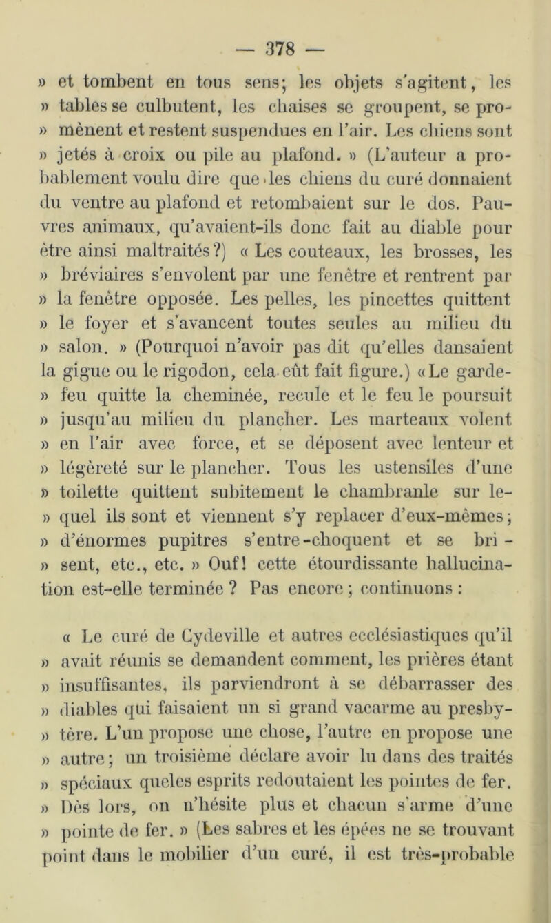 » et tombent en tous sens; les objets s'agitent, les » tables se culbutent, les chaises se groupent, se pro- » mènent et restent suspendues en l’air. Les chiens sont » jetés à croix ou pile au plafond. » (L’auteur a pro- l)ablement voulu dire que des chiens du curé donnaient du ventre au plafond et retombaient sur le dos. Pau- vres animaux, qu’avaient-ils donc fait au diable pour être ainsi maltraités?) « Les couteaux, les brosses, les » ])réviaires s’envolent par une fenêtre et rentrent par » la fenêtre opposée. Les pelles, les pincettes quittent » le foyer et s’avancent toutes seules au milieu du » salon. » (Pourquoi n’avoir pas dit qu’elles dansaient la gigue ou le rigodon, cela eût fait figure.) «Le garde- » feu quitte la cheminée, recule et le feu le poursuit » jusqu’au milieu du plancher. Les marteaux volent » en l’air avec force, et se déposent avec lenteur et » légèreté sur le plancher. Tous les ustensiles d’une » toilette quittent subitement le chambranle sur le- » quel ils sont et viennent s’y replacer d’eux-mêmes ; » d’énormes pupitres s’entre-choquent et se bri - » sent, etc., etc. » Ouf! cette étourdissante hallucina- tion est-elle terminée ? Pas encore ; continuons : « Le curé de Cydcville et autres ecclésiastiques qu’il » avait réunis se demandent comment, les prières étant » insuffisantes, ils parviendront à se débarrasser des » diables ({ui faisaient un si grand vacarme au presby- » tère. L’un propose une chose, l’autre en propose une » autre ; un troisième déclare avoir lu dans des traités » spéciaux queles esprits redoutaient les pointes de fer. )) Dès lors, ou n’hésite plus et chacun s’arme d’une w pointe de fer. » (Les sabres et les épées ne se trouvant point dans le molnlier d’un curé, il est très-probable