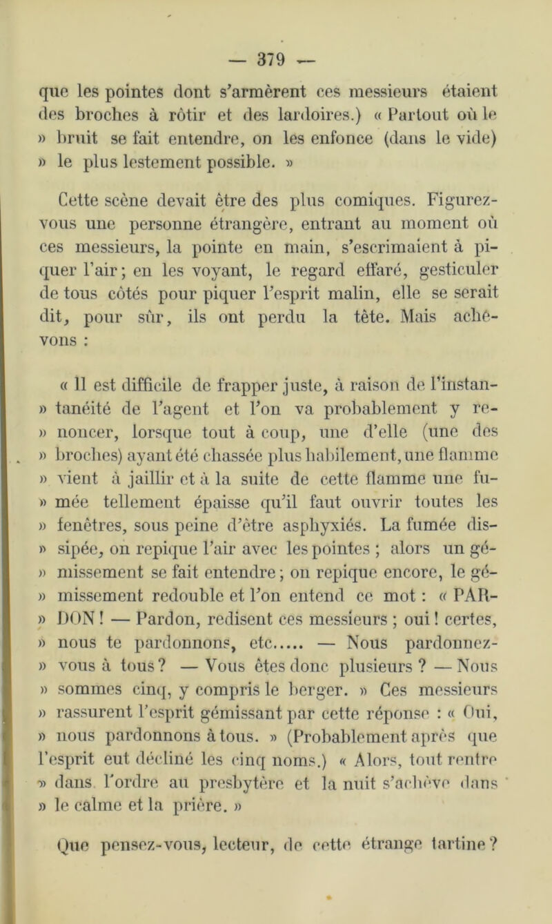 que les pointes dont s’armèrent ces messieurs étaient des broches à rôtir et des lardoires.) « Partout où le » bruit se fait entendre, on les enfonce (dans le vide) » le plus lestement possible. » Cette scène devait être des plus comiques. Figurez- vous une personne étrangère, entrant au moment où ces messieurs, la pointe en main, s’escrimaient à pi- quer l’air; eu les voyant, le regard effaré, gesticuler de tous côtés pour piquer l’esprit malin, elle se serait dit, pour sfir, ils ont perdu la tête. Mais achè- vons ; « 11 est difficile de frapper juste, à raison de rinstan- » tanéité de l’agent et l’on va probablement y re- )) noncer, lorsque tout à coup, une d’elle (une des » broches) ayant été chassée plus hal)ilement, une flamme » vient à jaillir et à la suite de cette flamme une fu- » mée tellement épaisse qu’il faut ouvrir toutes les » fenêtres, sous peine d’être asphyxiés. La fumée dis- » sipée, on repique l’air avec les pointes ; alors un gé- » missement se fait entendre ; on repique encore, le gé- » missement redouble et l’on entend ce mot : « PAR- » DON ! — Pardon, redisent ces messieurs ; oui ! certes, » nous te pardonnons, etc — Nous pardonnez- » vous à tous? —Vous êtes donc plusieurs? —Nous » sommes cinq, y compris le berger. » Ces messieurs » rassurent l’esprit gémissant par cette réponse : « Otu, » nous pardonnons à tous. » (Probablement après (pie l’esprit eut décliné les cinq noms.) « Alors, tout rentre •» dans l'ordre au presbytère et la nuit s’achève dans » le calme et la prière. » Que pensez-vous, lecteur, de cette étrange tartine?