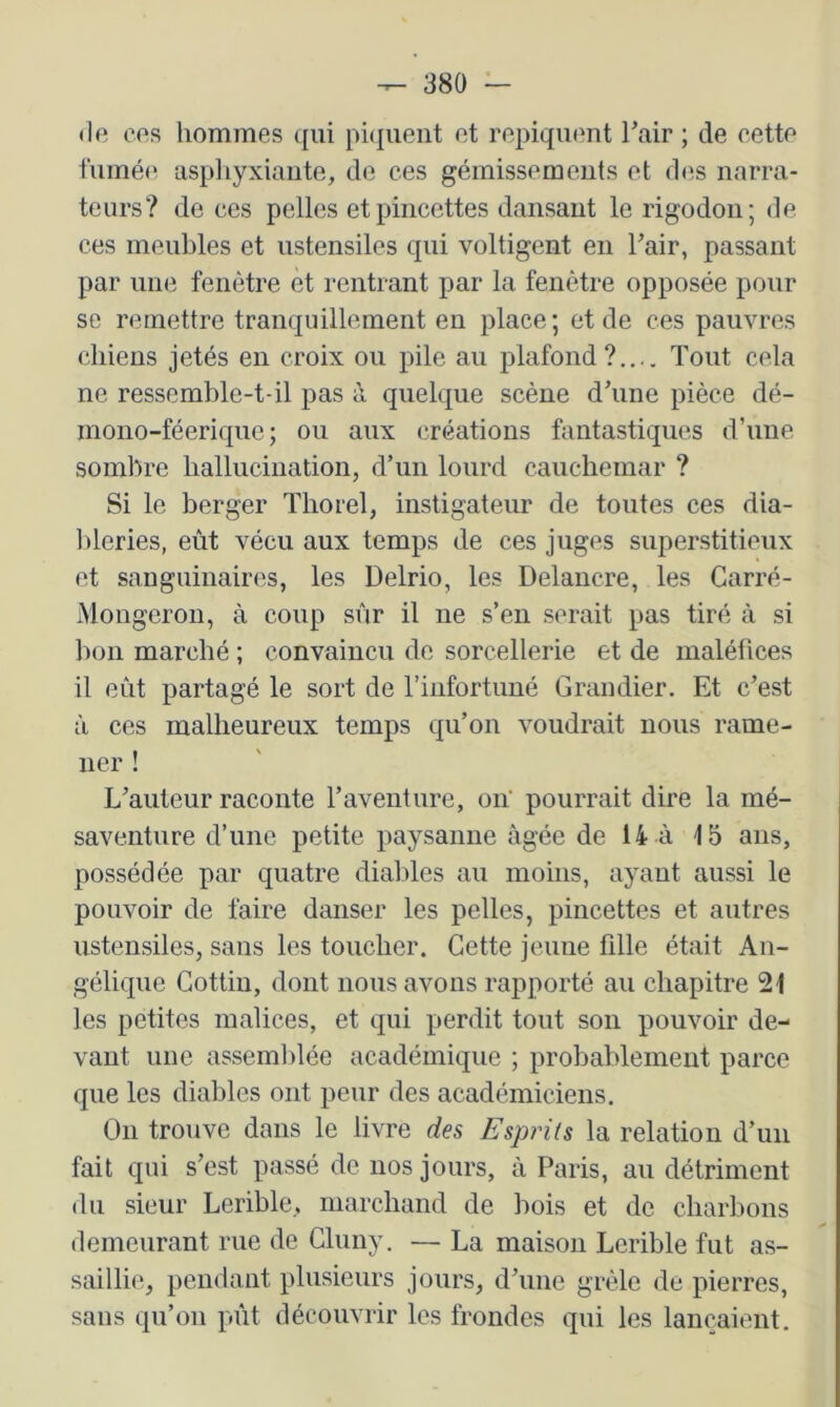 (le cos hommes qui pi(|uent et repiquent Tair ; de cette fumée aspliyxiaiite, de ces gémissements et des narra- teurs? de ces pelles et pincettes dansant le rigodon; de ces meubles et ustensiles qui voltigent en Fair, passant par une fenêtre et rentrant par la fenêtre opposée pour se remettre tranquillement en place; et de ces pauvres chiens jetés en croix ou pile au plafond?.... Tout cela ne ressemble-t-il pas à quelque scène d’une pièce dé- mono-féerique ; ou aux créations fantastiques d’une sombre hallucination, d’un lourd cauchemar ? Si le berger Thorel, instigateur de toutes ces dia- bleries, eût vécu aux temps de ces juges superstitieux et sanguinaires, les Delrio, les Delancre, les Garré- iVlongeron, à coup sûr il ne s’en serait pas tiré à si bon marché ; convaincu de sorcellerie et de maléfices il eût partagé le sort de rinfortuné Grandier. Et c’est à ces malheureux temps qu’on voudrait nous rame- ner ! L’auteur raconte l’aventure, on' pourrait dire la mé- saventure d’une petite paysanne âgée de 14 à 15 ans, possédée par quatre diables au moins, ayant aussi le pouvoir de faire danser les pelles, pincettes et autres ustensiles, sans les toucher. Cette jeune fille était An- gélique Gottiu, dont nous avons rapporté au chapitre 21 les petites malices, et qui perdit tout son pouvoir de- vant une assemlilée académique ; probablement parce que les diables ont peur des académiciens. On trouve dans le livre des Esprits la relation d’un fait qui s’est passé de nos jours, à Paris, au détriment du sieur Lerible, marchand de bois et de charbons demeurant rue de Cluny. — La maison Lerible fut as- saillie, pendant plusieurs jours, d’une grêle de pierres, sans qu’on pût découvrir les frondes qui les lançaient.