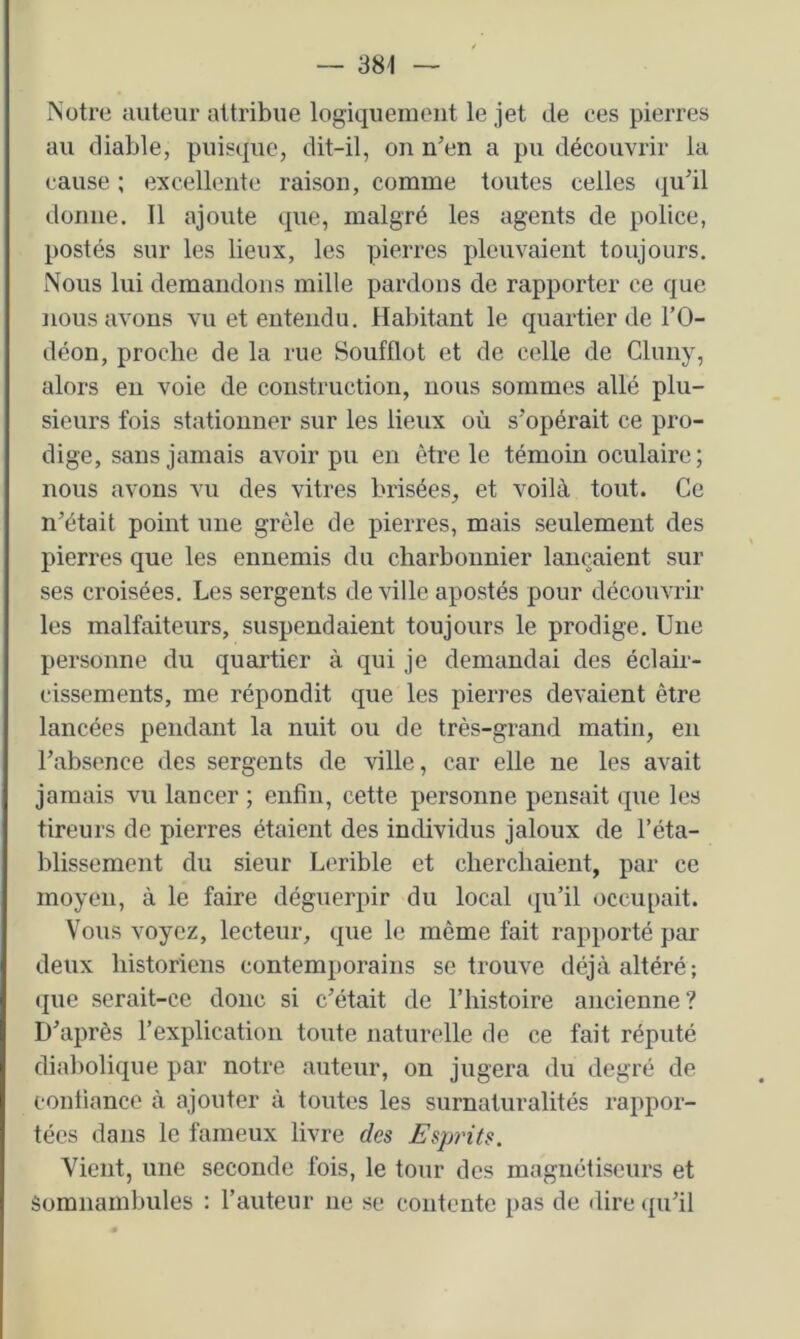 Notre auteur attribue logiquement le jet de ees pierres au diable, puisque, dit-il, on n’en a pu découvrir la cause ; excellente raison, comme toutes celles qu’il donne. Il ajoute que, malgré les agents de police, postés sur les lieux, les pierres plcuvaient toujours. Nous lui demandons mille pardons de rapporter ce que nous avons vu et entendu. Habitant le quartier de l’O- déon, proche de la rue Soufflot et de celle de Cluny, alors eu voie de construction, nous sommes allé plu- sieurs fois stationner sur les lieux où s’opérait ce pro- dige, sans jamais avoir pu en être le témoin oculaire; nous avons vu des vitres brisées, et voilà tout. Ce n’était point une grêle de pierres, mais seulement des pierres que les ennemis du charbonnier lançaient sur ses croisées. Les sergents de ville apostés pour découvrir les malfaiteurs, suspendaient toujours le prodige. Une personne du quartier à qui je demandai des éclair- cissements, me répondit que les pierres devaient être lancées pendant la nuit ou de très-grand matin, en l’absence des sergents de ville, car elle ne les avait jamais vu lancer ; enfin, cette personne pensait que les tireurs de pierres étaient des individus jaloux de l’éta- blissement du sieur Lerible et cherchaient, par ce moyen, à le faire déguerpir du local (pi’il occupait. Vous voyez, lecteur, que le même fait rapporté par deux historiens contemporains se trouve déjà altéré; (jue serait-ce donc si c’était de l’histoire ancienne? D’après l’explication toute naturelle de ce fait réputé diabolique par notre auteur, on jugera du degré de confiance à ajouter à toutes les surnaturalités rappor- tées dans le fameux livre des Esprits. Vient, une seconde fois, le tour des magnétiseurs et Somnambules : l’auteur ne se contente pas de dire (ju’il