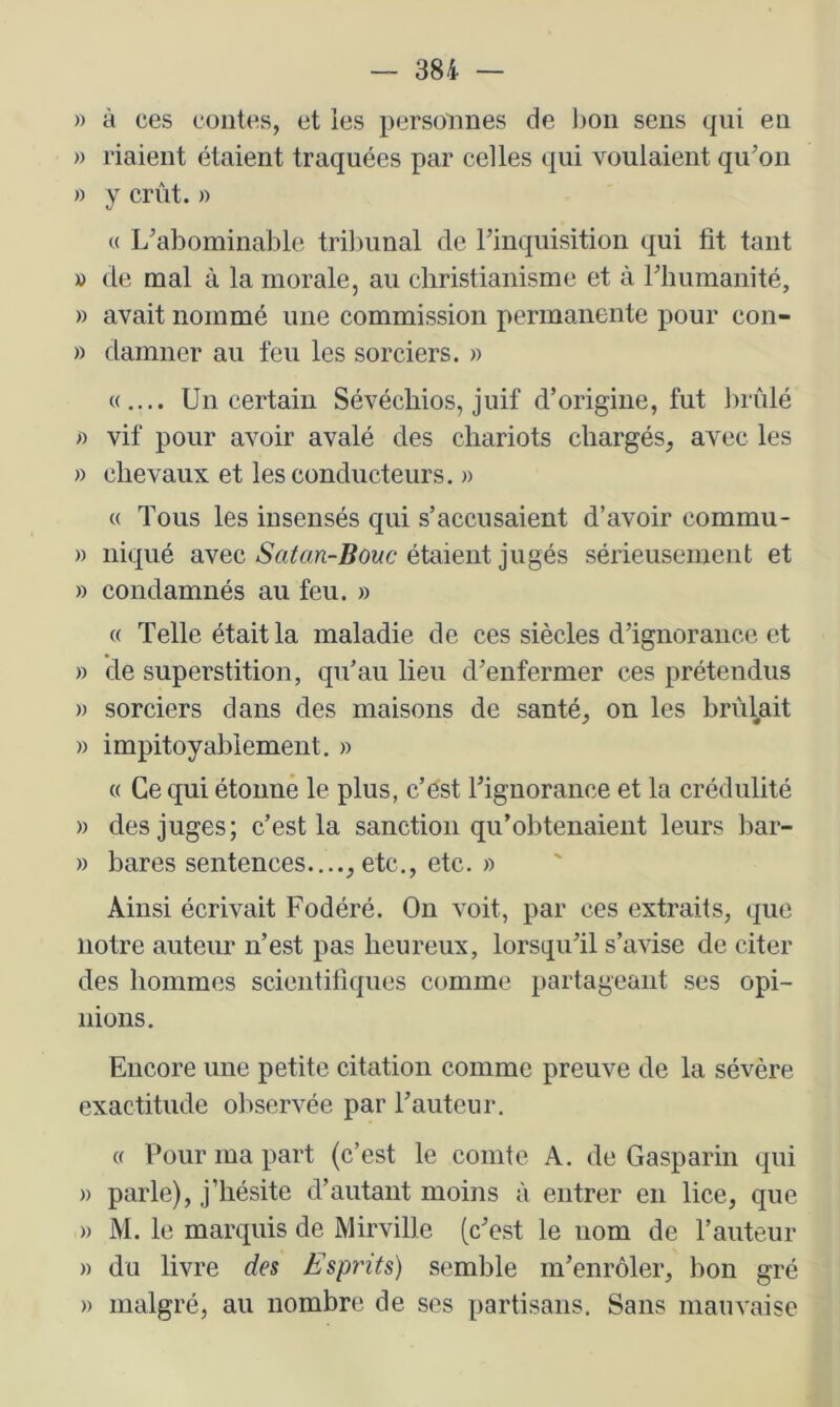 » à ces contes, et les personnes de Ijon sens qui en » riaient étaient traquées par celles qui voulaient qu’on » y crût. » M L’abominable trilnmal de l’inquisition qui fit tant » de mal à la morale, au christianisme et à riiumanité, » avait nommé une commission permanente pour con- » damner au feu les sorciers. » «.... Un certain Sévéchios, juif d’origine, fut brûlé « vif pour avoir avalé des chariots chargés, avec les » chevaux et les conducteurs. » « Tous les insensés qui s’accusaient d’avoir commu- » niqué avec Satan-Bouc étaient jugés sérieusement et » condamnés au feu. » « Telle était la maladie de ces siècles d’ignorance et » de superstition, qu’au lieu d’enfermer ces prétendus » sorciers dans des maisons de santé, on les brûlait » impitoyablement. » « Ce qui étonné le plus, c’ést l’ignorance et la crédulité » des juges; c’est la sanction qu’obtenaient leurs bar- » bares sentences...., etc., etc. » Ainsi écrivait Fodéré. On voit, par ces extraits, que notre auteur n’est pas heureux, lorsqu’il s’avise de citer des hommes scientifiques comme partageant ses opi- nions. Encore une petite citation comme preuve de la sévère exactitude observée par l’auteur. « Pour ma part (c’est le comte A. de Gasparin qui » parle), j’hésite d’autant moins à entrer en lice, que » M. le marquis de Mirville (c’est le nom de l’auteur » du livre des Esprits) semble m’enrôler, hon gré » malgré, au nombre de ses partisans. Sans mauvaise