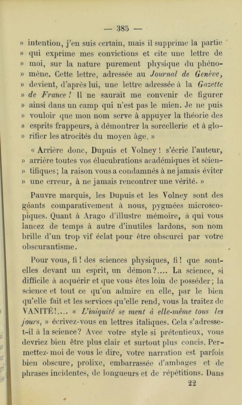 » intention, jen suis certain, mais il supprime la partie » qui exprime mes convictions et cite une lettre de » moi, sur la nature purement physique <lu pliéno- » mène. Cette lettre, adressée au Journal de Genève, » devient, d’après lui, une lettre adressée à la Gazette » de France ! 11 ne saurait me convenir de figurer » ainsi dans un camp qui n’est pas le mien. Je ne puis » vouloir que mon nom serve à appuyer la théorie des )) esprits frappeurs, à démontrer la sorcellerie et à glo- » rifier les atrocités du moyen âge. » « Ar Hère donc, Dupuis et Voluey ! s’écrie l’auteur, » arrière toutes vos élucubrations académiques et scien- » tifiques; la raison vous a condamnés à ne jamais éviter » une erreur, à ne jamais rencontrer une vérité. » Pauvre marquis, les Dupuis et les Volney sont des géants comparativement à nous, pygmées microsco- piques. Quant à Arago d’illustre mémoire, à qui vous lancez de temps à autre d’inutiles lardons, son nom hrille d’un trop vif éclat pour être obscurci par votre obscurantisme. Pour vous, li ! des sciences physiques, ii ! que sont- elles devant un esprit, un démon?.... La science, si difficile à acipiérir et que vous êtes loin de posséder; la science et tout ce (|u’on admire en elle, par le bien ({u’elle fait et les services qu’elle rend, vous la traitez de VANITE!.... « L’iniquité se ment à elle-même tous les jours, » écrivez-vous en lettres italiques. Cela s’adresse- t-il à la science ? Avec votre style si prétentieux, vous devriez bien être plus clair et surtout plus concis. Per- mettez- moi de vous le dire, votre narration est parfois bien obscure, prolixe, embarrassée d’ambages et de phrases incidentes, de longueurs et de répétitions. Dans 22