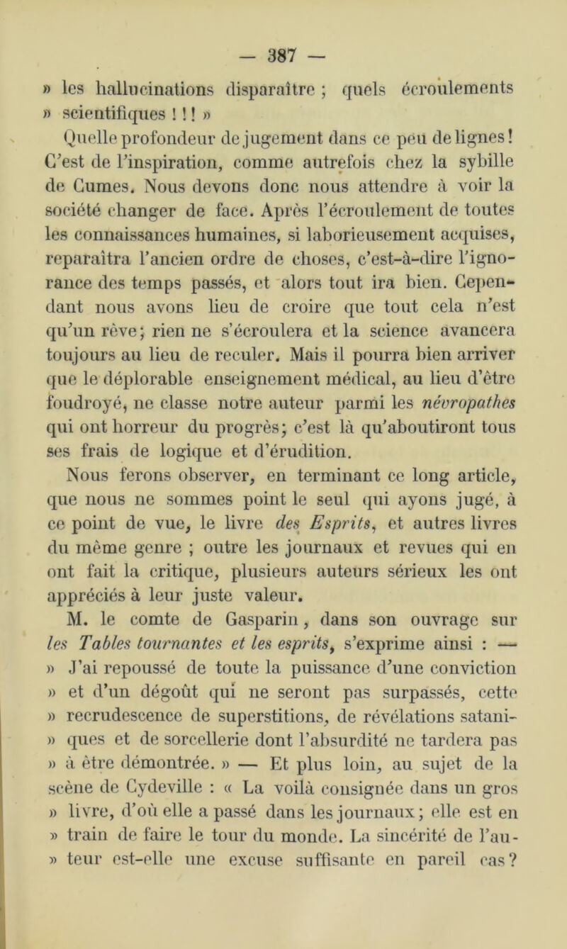 » les hallucinations disparaître ; quels écroulements » scientifiques ! ! ! » Quelle profondeur de jugement dans ce peu de lignes! C’est de l’inspiration, comme autrefois chez la sybille de Gumes. Nous devons donc nous attendre à voir la société changer de face. Après l’écroulement de toutes les connaissances humaines, si laborieusement ac(|uises, reparaîtra l’ancien ordre de choses, c’est-à-dire l’igno- rance des temps passés, et 'alors tout ira bien. Geiien- dant nous avons lieu de croire que tout cela n’est qu’un rtîve ; rien ne s’écroulera et la science avancera toujoiu’s au lieu de reculer. Mais il pourra bien arriver que le déplorable enseignement médical, au lieu d’être foudroyé, ne classe notre auteur parmi les néoropathes qui ont horreur du progrès; c’est là qu’aboutiront tous ses frais de logique et d’érudition. Nous ferons observer, en terminant ce long article, que nous ne sommes point le seul <pii ayons jugé, à ce point de vue, le livre des^ Espints^ et autres livres du même genre ; outre les journaux et revues qui en ont fait la critique, plusieurs auteurs sérieux les ont appréciés à leur juste valeur. M. le comte de Gasparin, dans son ouvrage sur leu Tables tournantes et les esprits^ s’exprime ainsi : — » J’ai repoussé de toute la puissance d’une conviction » et d’un dégoût qui ne seront pas surpassés, cette » recrudescence de superstitions, de révélations satani- » ques et de sorcellerie dont l’absurdité ne tardera pas » à être démontrée. » — Et plus loin, au sujet de la scène de Gydeville : « La voilà consignée dans un gros » livre, d’où elle a passé dans les journaux; elle est en » train de faire le tour du monde. La sincérité de l’au- » teur est-elle une excuse suffisante en pareil cas?