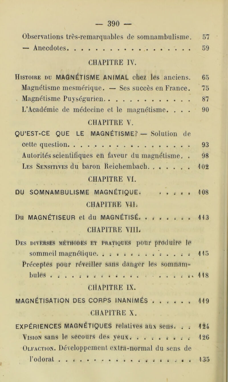 Observations très-remarquables de somnambulisme. 57 — Anecdotes 59 CHAPITRE IV. Histoire du MAGNÉTISME ANIMAL chez les anciens. 65 Magnétisme mesmérique. — Ses succès en France. 75 . Magnétisme Puységurien 87 L’Académie de médecine et le magnétisme. ... 90 CHAPITRE V. QU’EST-CE QUE LE MAGNÉTISME? — Solution de cette question 93 Autorités scientifiques en faveur du magnétisme. . 98 Les Sensitives du baron Reichembach 102 CHAPITRE VI. DU SOMNAMBULISME MAGNÉTIQUE. ..... 108 CHAPITRE V4L Du MAGNÉTISEUR et du MAGNÉTISÉ. . H3 CHAPITRE VIII. Des diverses méthodes et pratiques pour produire le sommeil magnétique 115 Préceptes pour réveiller sans danger les somnam- bules . . . . ; i . Si 118 CHAPITRE IX. MAGNÉTISATION DES CORPS INANIMÉS 119 CHAPITRE X. EXPÉRIENCES MAGNÉTIQUES relatives auA sens. . . 124 Vision sans le secours des yeux. . . . . t . . . 126 Olfaction. Développement extra-normal du sens de l’odorat 135