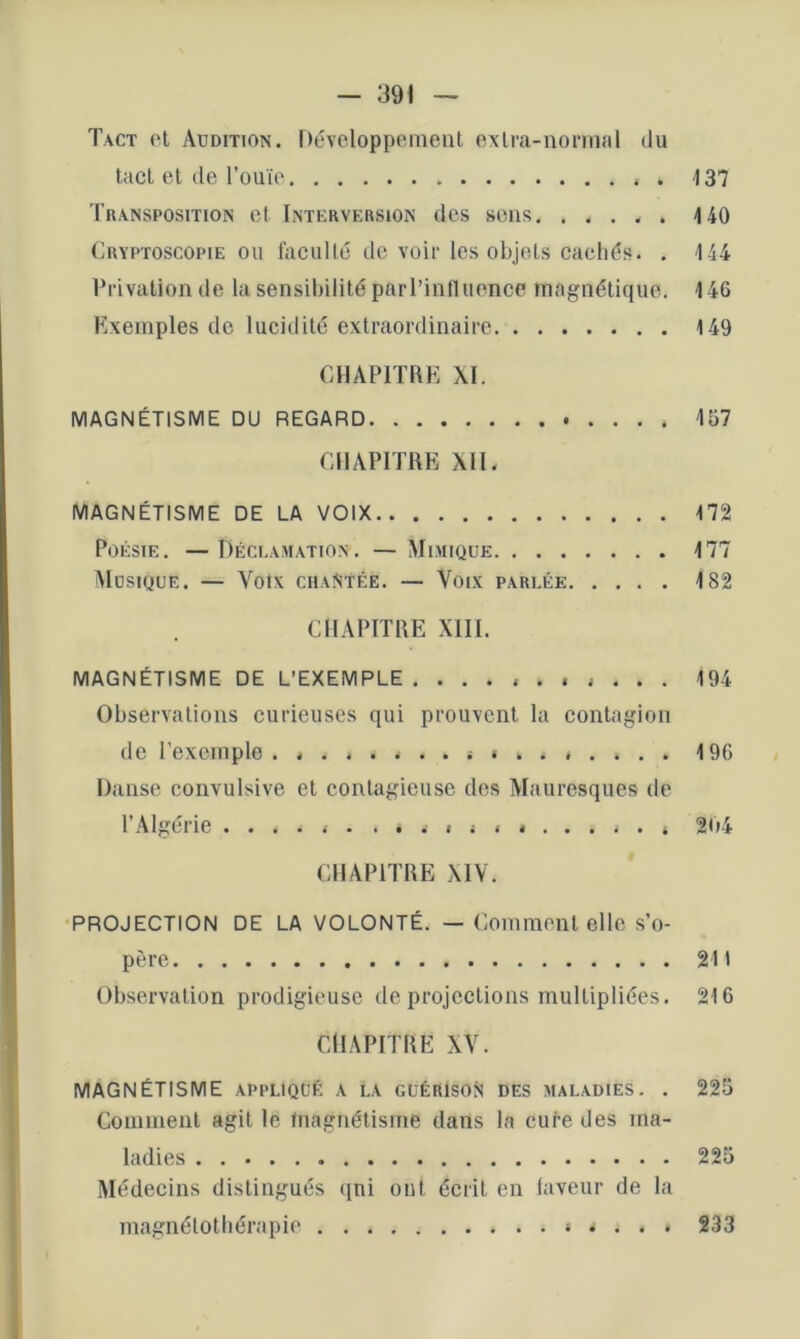 Tact ot Audition. Développement exlva-nonnal du tact et de l’ouïe . 137 Transposition et Interversion des sens 140 Cryptoscopie ou faculté de voir les objets cachés. . 144 Vrivalion de la sensiliilité parl’iniluence magnétique, 146 Exemples de lucidité extraordinaire 149 CHAPITRE XI. MAGNÉTISME DU REGARD 157 CHAPITRE XIL MAGNÉTISME DE LA VOIX 172 Poésie. — Déceamation . — Mimique 177 Musique. — Voix chantée. — Voix parlée 182 CHAPITRE XIII. MAGNÉTISME DE L’EXEMPLE. .......... 194 Observations curieuses qui prouvent la contagion de l’exemple .... ............ . 196 Danse convulsive et contagieuse des Mauresques de l’Algérie ...... ............. 204 CHAPITRE XIV. PROJECTION DE LA VOLONTÉ. — Comment elle s’o- père 211 Observation prodigieuse de projections multipliées. 216 CHAPITRE XV. MAGNÉTISME appliqué a la guérIsoN des maladies. . 225 Comment agit le tnagnétisme dans la eufe des ma- ladies 225 Médecins distingués qni ont écrit en laveur de la magnétothérapie 233