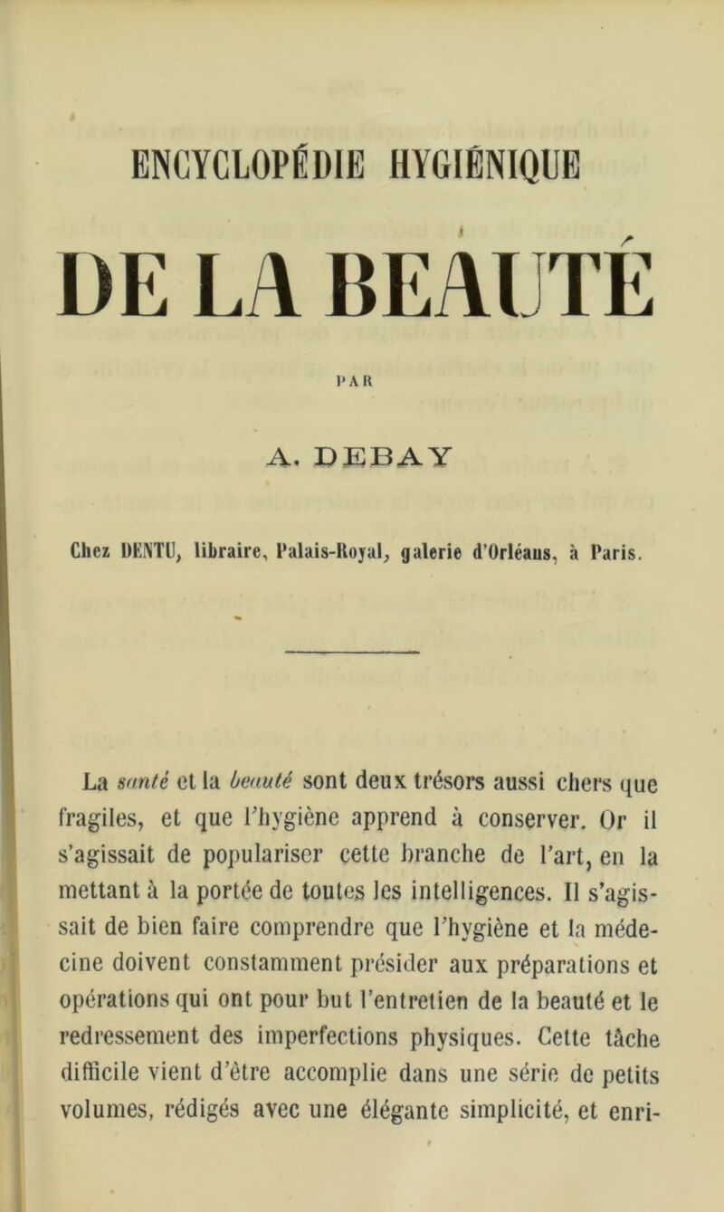 ENCYCLOPÉDIE HYGIÉNIQUE DE LA BEAUTÉ l'AR A. DEBAY Chez DENTU, libraire, Palais-Royal^ galerie d’ürléaus, à Paris. La santé et la beauté sont deux trésors aussi chers que fragiles, et que Uliygiène apprend à conserver. Or il s’agissait de populariser cette branche de l’art, en la mettant à la portée de toutes les intelligences. Il s’agis- sait de bien faire comprendre que l’hygiène et la méde- cine doivent constamment présider aux préparations et opérations qui ont pour but l’entretien de la beauté et le redressement des imperfections physiques. Cette tâche difficile vient d’être accomplie dans une série de petits volumes, rédigés avec une élégante simplicité, et enri-