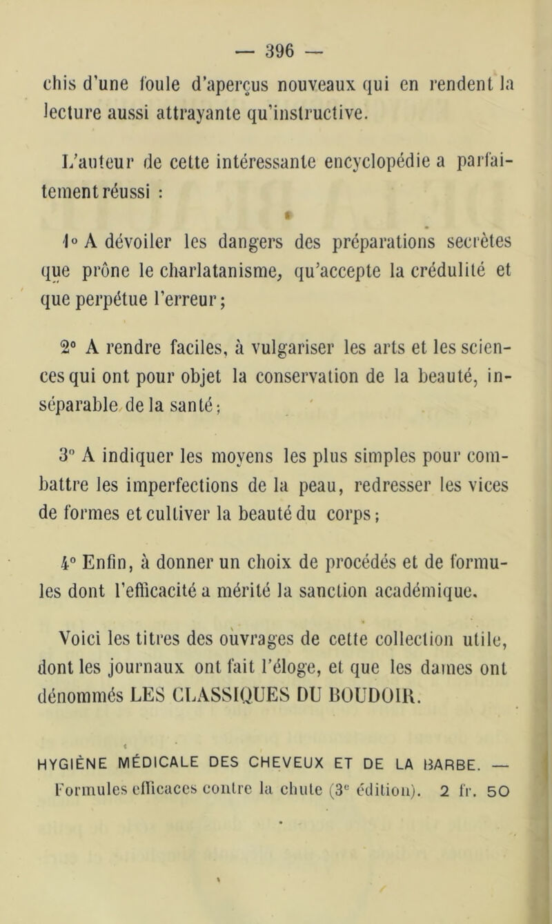 chis d’une foule d’aperçus nouveaux qui en rendent la lecture aussi attrayante qu’instructive. I/aiiteur de cette intéressante encyclopédie a parfai- tement réussi : ft 1° A dévoiler les dangers des préparations secrètes que prône le charlatanisme, qu’accepte la crédulité et que perpétue l’erreur; 2° A rendre faciles, à vulgariser les arts et les scien- ces qui ont pour objet la conservation de la beauté, in- séparable de la santé; 3 A indiquer les moyens les plus simples pour com- battre les imperfections de la peau, redresser les vices de formes et cultiver la beauté du corps; 4° Enfin, à donner un choix de procédés et de formu- les dont l’efficacité a mérité la sanction académique. Voici les titres des ouvrages de cette collection utile, dont les journaux ont fait l’éloge, et que les dames ont dénommés LES CLASSIQUES DU BOUDOIR. i HYGIÈNE MÉDICALE DES CHEVEUX ET DE LA HARBE. — Formules efllctices contre lu chute (3‘'étliliûii). 2 l'r. 50