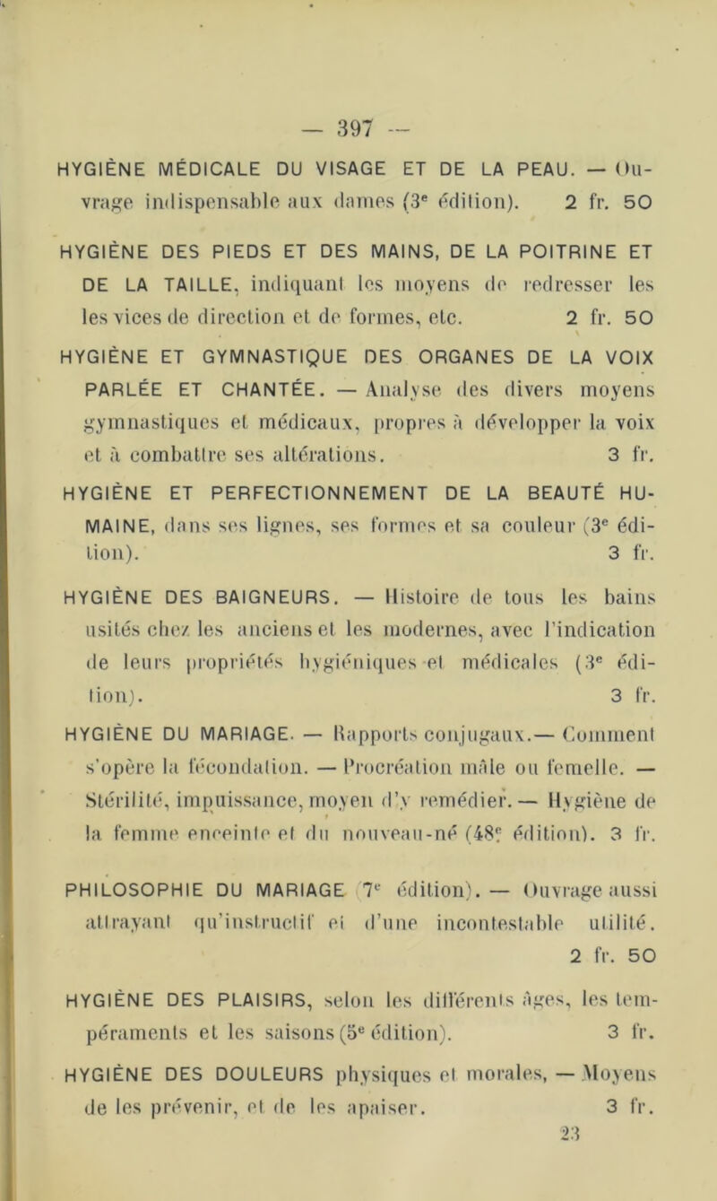 HYGIÈNE MÉDICALE DU VISAGE ET DE LA PEAU. — Ou- vraj>:e indispensable aux daines (3® édition). 2 fr. 50 HYGIÈNE DES PIEDS ET DES MAINS, DE LA POITRINE ET DE LA TAILLE, indiiiuanl les moyens de redeesser les les \ices de direction el de formes, etc. 2 fr. 50 HYGIÈNE ET GYMNASTIQUE DES ORGANES DE LA VOIX PARLÉE ET CHANTÉE. — Analyse des divers moyens gymnastiques et médicaux, propres à développer la voix et à combattre ses altérations. 3 fr. HYGIÈNE ET PERFECTIONNEMENT DE LA BEAUTÉ HU- MAINE, dans ses lignes, ses formes et sa couleur (3® édi- tion). 3 fr. HYGIÈNE DES BAIGNEURS. — Histoire de tous les bains usités chez les anciens et les modernes, avec l’indication de leurs propriétés hygiéniques el médicales (3® édi- tion). 3 fr. HYGIÈNE DU MARIAGE. — Uapports conjugaux.— Comment s’opère la fécondalion. — Procréation nulle ou femelle. — Stérilité, impuissance, moyen d’y remédier.— Hygiène de la femme enceinte e( du nouveau-né (48? édition). 3 fr. PHILOSOPHIE DU MARIAGE 7® édition). — Ouvrage aussi atirayant (lu’instruclif ci d’une incontestable ulilité. 2 fr. 50 HYGIÈNE DES PLAISIRS, selon les dilTérents âges, les tem- péraments et les saisons (5® édition). 3 fr. HYGIÈNE DES DOULEURS physiques el morales,—Moyens de les prévenir, et de les apaiser. 3 fr. 23