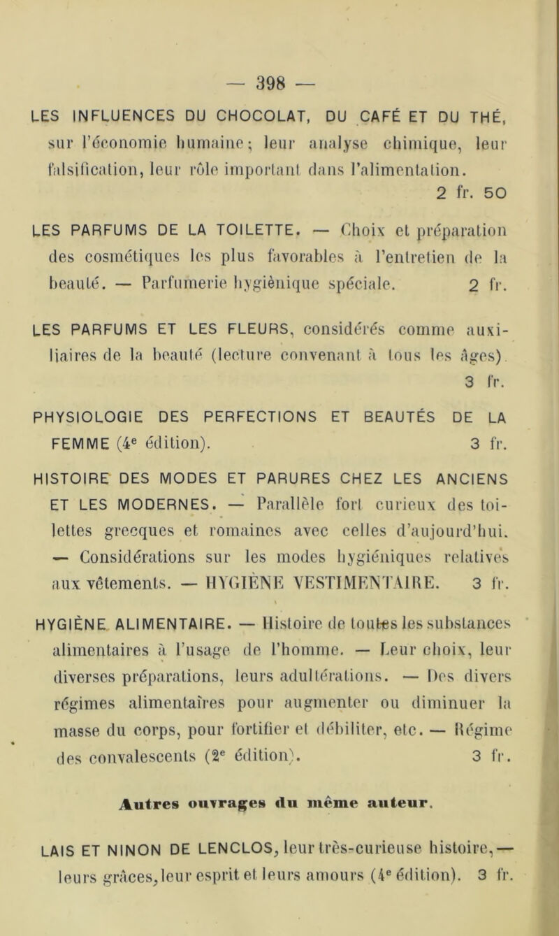 LES INFLUENCES DU CHOCOLAT, DU CAFÉ ET DU THÉ, sur récoiiomio luirnaiiie ; leur analyse chimique, leur ralsilicalion, leur rôle impoiiaul dans ralimcnlation. 2 fr. 50 LES PARFUMS DE LA TOILETTE. — Choix et préparation des cosmétiques les plus favorables à l’entretien de la beauté, — Parfumerie hygiénique spéciale. 2 fr. les parfums et les fleurs, considérés comme auxi- liaires de la beauté (lectui'e convenant à tous les âges) 3 fr. PHYSIOLOGIE DES PERFECTIONS ET BEAUTÉS DE LA FEMME (4e édition). 3 fr. HISTOIRE DES MODES ET PARURES CHEZ LES ANCIENS ET LES MODERNES. — Parallèle fort curieux des toi- lettes grecques et romaines avec celles d’aujourd’hui. — Considérations sur les modes hygiéniques relative's aux vêtements. — HYGIENE YESTIMENTAIIIE. 3 fr. HYGIÈNE ALIMENTAIRE. — Histoire de toutiBs les substances alimentaires à l’usage de l’homme. — Leur choix, leur diverses préparations, leurs adultérations. — Des divers régimes alimentaires pour augmenter ou diminuer la masse du corps, pour fortifier et débiliter, etc. — llégime des convalescents (2® édition). 3 fr. Autres ouvrages du meme auteur. LAIS ET NINON DE LENCLOS, leur très-curieuse histoire,— leurs grâces,leur esprit et leurs amours (4® édition). 3 fr.