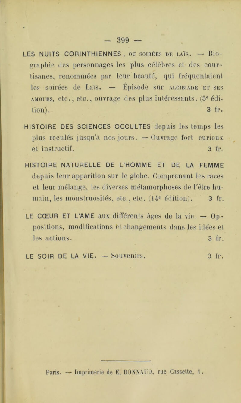 LES NUITS CORINTHIENNES, ou soirées de iaïs. — Bifi- graphio des personnages les plus célèbres cl. des cour’ tisanes, renommées par leur beauté, qui fréquenlaieni les soirées de Laïs. — Episode sur .vlciiu.mie et ses AMOURS, etc., etc., ouvrage des plus intéressants, fS® édi- tion). 3 IV. HISTOIRE DES SCIENCES OCCULTES depuis les temps les plus reculés jusqu'à nos jours. — Ouvrage fort curieux: et instructif. 3 fr. HISTOIRE NATURELLE DE L’HOMME ET DE LA FEMME depuis leur apparition sur le globe. Comprenant les races et leur mélange, les diverses métamorphoses de l’être hu- main, les monstruosités, etc., etc. (14® édition). 3 fr. LE CŒUR ET L’AME aux différents Ages de la vie. — Op- positions, modifications et changements dans les idées et les actions. 3 fr. LE SOIR DE LA VIE. — Souvenirs, 3 fr. Paris. — Imprimerie de E. DONN.LUt), rue Cassette, 1.