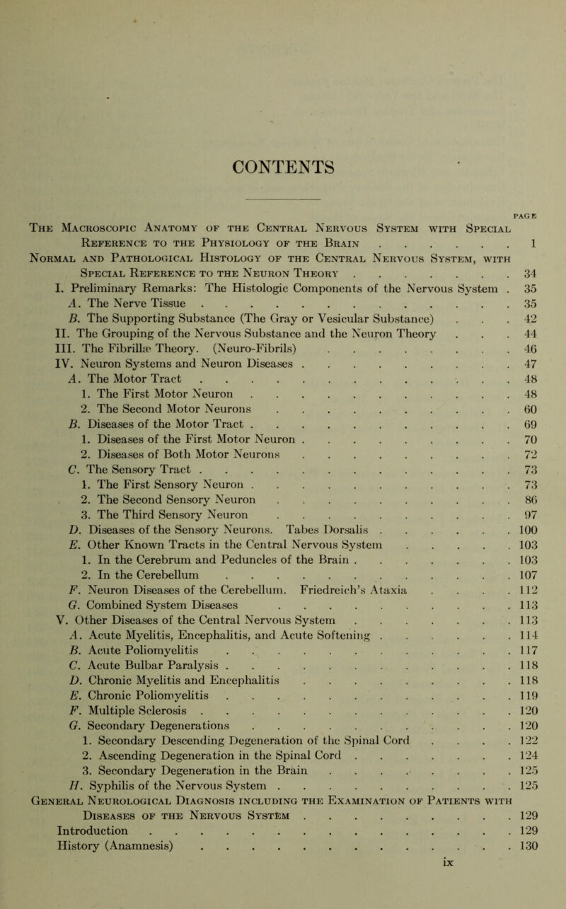 CONTENTS PAGE The Macroscopic Anatomy of the Central Nervous System with Special Reference to the Physiology of the Brain 1 Normal and Pathological Histology of the Central Nervous System, with Special Reference to the Neuron Theory 34 I. Preliminary Remarks: The Histologic Components of the Nervous System . 35 A. The Nerve Tissue 35 B. The Supporting Substance (The Gray or Vesicular Substance) . .42 II. The Grouping of the Nervous Substance and the Neuron Theory ... 44 III. The Fibrilla? Theory. (Neuro-Fibrils) 46 IV. Neuron Systems and Neuron Diseases 47 A. The Motor Tract 48 1. The First Motor Neuron 48 2. The Second Motor Neurons 60 B. Diseases of the Motor Tract 69 1. Diseases of the First Motor Neuron 70 2. Diseases of Both Motor Neurons 72 C. The Sensory Tract 73 1. The First Sensory Neuron 73 2. The Second Sensory Neuron 86 3. The Third Sensory Neuron 97 D. Diseases of the Sensory Neurons. Tabes Dorsalis 100 E. Other Known Tracts in the Central Nervous System 103 1. In the Cerebrum and Peduncles of the Brain 103 2. In the Cerebellum 107 F. Neuron Diseases of the Cerebellum. Friedreich's Ataxia . . .112 G. Combined System Diseases 113 V. Other Diseases of the Central Nervous System 113 A. Acute Myelitis, Encephalitis, and Acute Softening 114 B. Acute Poliomyelitis 117 C. Acute Bulbar Paralysis 118 D. Chronic Myelitis and Encephalitis 118 E. Chronic Poliomyelitis 119 F. Multiple Sclerosis 120 G. Secondary Degenerations 120 1. Secondary Descending Degeneration of the Spinal Cord . . . .122 2. Ascending Degeneration in the Spinal Cord 124 3. Secondary Degeneration in the Brain . . . . . . . .125 H. Syphilis of the Nervous System 125 General Neurological Diagnosis including the Examination of Patients with Diseases of the Nervous System 129 Introduction 129 History (Anamnesis) 130