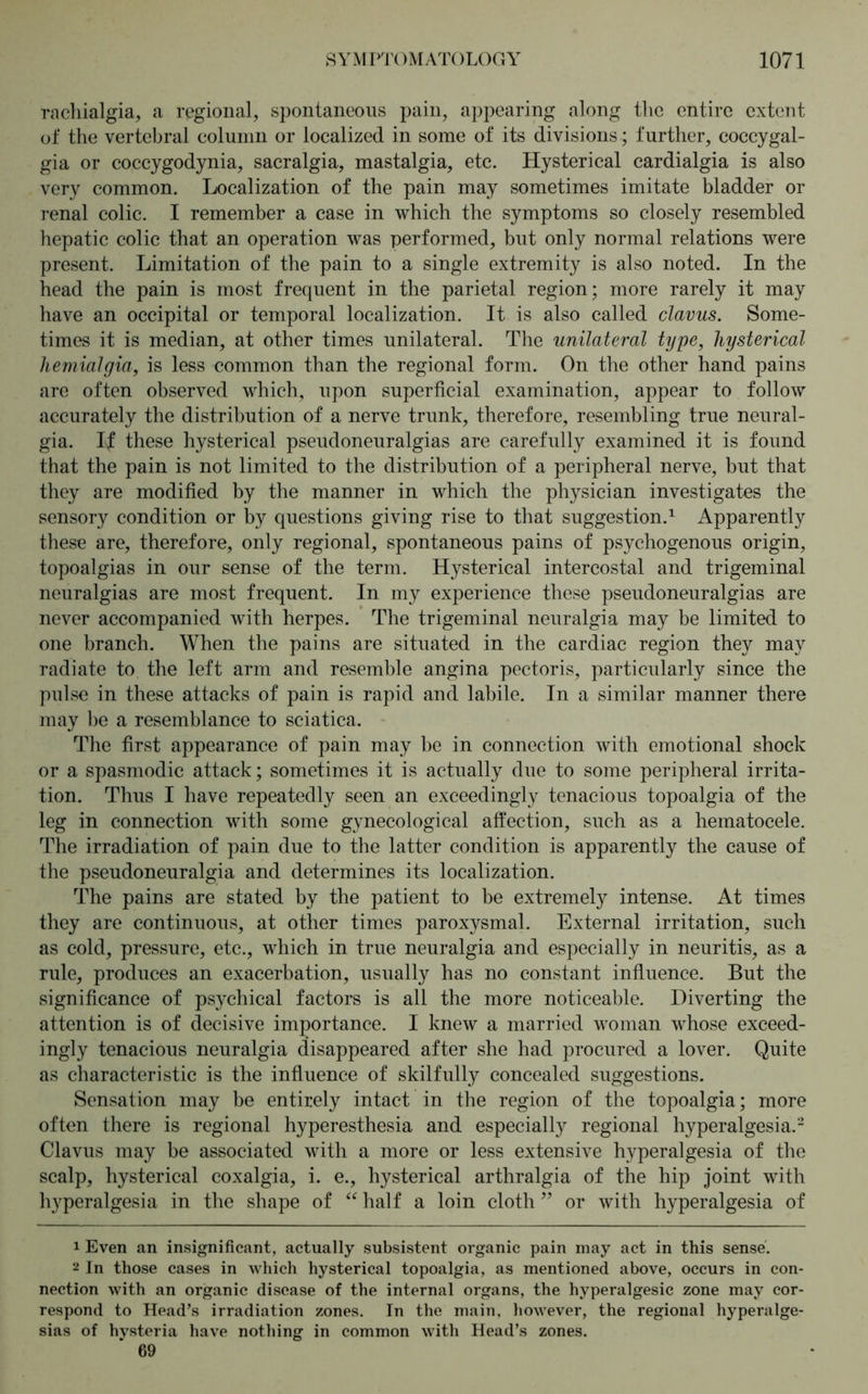 rachialgia, a regional, spontaneous pain, appearing along the entire extent of the vertebral column or localized in some of its divisionsfurther, coccygal- gia or coccygodynia, sacralgia, mastalgia, etc. Hysterical cardialgia is also very common. Localization of the pain may sometimes imitate bladder or renal colic. I remember a case in which the symptoms so closely resembled hepatic colic that an operation was performed, but only normal relations were present. Limitation of the pain to a single extremity is also noted. In the head the pain is most frequent in the parietal region; more rarely it may have an occipital or temporal localization. It is also called clavus. Some- times it is median, at other times unilateral. The unilateral type, hysterical hemialgia, is less common than the regional form. On the other hand pains are often observed which, upon superficial examination, appear to follow accurately the distribution of a nerve trunk, therefore, resembling true neural- gia. If these hysterical pseudoneuralgias are carefully examined it is found that the pain is not limited to the distribution of a peripheral nerve, but that they are modified by the manner in which the physician investigates the sensory condition or by questions giving rise to that suggestion.1 Apparently these are, therefore, only regional, spontaneous pains of psyehogenous origin, topoalgias in our sense of the term. Hysterical intercostal and trigeminal neuralgias are most frequent. In my experience these pseudoneuralgias are never accompanied with herpes. The trigeminal neuralgia may be limited to one branch. When the pains are situated in the cardiac region they may radiate to the left arm and resemble angina pectoris, particularly since the pulse in these attacks of pain is rapid and labile. In a similar manner there may be a resemblance to sciatica. The first appearance of pain may be in connection with emotional shock or a spasmodic attack; sometimes it is actually due to some peripheral irrita- tion. Thus I have repeatedly seen an exceedingly tenacious topoalgia of the leg in connection with some gynecological affection, such as a hematocele. The irradiation of pain due to the latter condition is apparently the cause of the pseudoneuralgia and determines its localization. The pains are stated by the patient to be extremely intense. At times they are continuous, at other times paroxysmal. External irritation, such as cold, pressure, etc., which in true neuralgia and especially in neuritis, as a rule, produces an exacerbation, usually has no constant influence. But the significance of psychical factors is all the more noticeable. Diverting the attention is of decisive importance. I knew a married woman whose exceed- ingly tenacious neuralgia disappeared after she had procured a lover. Quite as characteristic is the influence of skilfully concealed suggestions. Sensation may be entirely intact in the region of the topoalgia; more often there is regional hyperesthesia and especially regional hyperalgesia.2 Clavus may be associated with a more or less extensive hyperalgesia of the scalp, hysterical coxalgia, i. e., hysterical arthralgia of the hip joint with hyperalgesia in the shape of “ half a loin cloth ” or with hyperalgesia of 1 Even an insignificant, actually subsistent organic pain may act in this sense. 2 In those cases in which hysterical topoalgia, as mentioned above, occurs in con- nection with an organic disease of the internal organs, the hyperalgesic zone may cor- respond to Head’s irradiation zones. In the main, however, the regional hyperalge- sias of hysteria have nothing in common with Head’s zones. 69