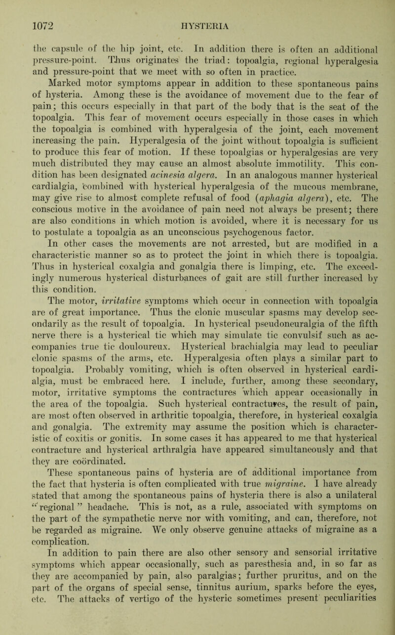 the capsule of the hip joint, etc. In addition there is often an additional pressure-point. TJius originates the triad: topoalgia, regional hyperalgesia and pressure-point that we meet with so often in practice. Marked motor symptoms appear in addition to these spontaneous pains of hysteria. Among these is the avoidance of movement due to the fear of pain; this occurs especially in that part of the body that is the seat of the topoalgia. This fear of movement occurs especially in those cases in which the topoalgia is combined with hyperalgesia of the joint, each movement increasing the pain. Hyperalgesia of the joint without topoalgia is sufficient to produce this fear of motion. If these topoalgias or hyperalgesias are very much distributed they may cause an almost absolute immotility. This con- dition has been designated acinesia algera. In an analogous manner hysterical cardialgia, 'combined with hysterical hyperalgesia of the mucous membrane, may give rise to almost complete refusal of food (aphagia algera), etc. The conscious motive in the avoidance of pain need not always be present; there are also conditions in which motion is avoided, where it is necessary for us to postulate a topoalgia as an unconscious psychogenous factor. In other cases the movements are not arrested, but are modified in a characteristic manner so as to protect the joint in which there is topoalgia. Thus in hysterical coxalgia and gonalgia there is limping, etc. The exceed- ingly numerous hysterical disturbances of gait are still further increased by this condition. The motor, irritative symptoms which occur in connection with topoalgia are of great importance. Thus the clonic muscular spasms may develop sec- ondarily as the result of topoalgia. In hysterical pseudoneuralgia of the fifth nerve there is a hysterical tic which may simulate tic convulsif such as ac- companies true tic douloureux. Hysterical brachialgia may lead to peculiar clonic spasms of the arms, etc. Hyperalgesia often plays a similar part to topoalgia. Probably vomiting, which is often observed in hysterical cardi- algia, must be embraced here. I include, further, among these secondary, motor, irritative symptoms the contractures which appear occasionally in the area of the topoalgia. Such hysterical contractures, the result of pain, are most often observed in arthritic topoalgia, therefore, in hysterical coxalgia and gonalgia. The extremity may assume the position which is character- istic of coxitis or gonitis. In some cases it has appeared to me that hysterical contracture and hysterical arthralgia have appeared simultaneously and that they are coordinated. These spontaneous pains of hysteria are of additional importance from the fact that hysteria is often complicated with true migraine. I have already stated that among the spontaneous pains of hysteria there is also a unilateral regional ” headache. This is not, as a rule, associated with symptoms on the part of the sympathetic nerve nor with vomiting, and can, therefore, not be regarded as migraine. We only observe genuine attacks of migraine as a complication. In addition to pain there are also other sensory and sensorial irritative symptoms which appear occasionally, such as paresthesia and, in so far as they are accompanied by pain, also paralgias; further pruritus, and on the part of the organs of special sense, tinnitus aurium, sparks before the eyes, etc. The attacks of vertigo of the hysteric sometimes present peculiarities