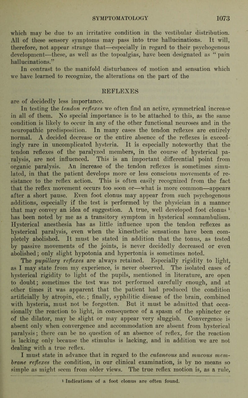 which may be due to an irritative condition in the vestibular distribution. All of these sensory symptoms may pass into true hallucinations. It will, therefore, not appear strange that—especially in regard to their psychogenous development—these, as well as the topoalgias, have been designated as “ pain hallucinations.” In contrast to the manifold disturbances of motion and sensation which we have learned to recognize, the alterations on the part of the EEFLEXES are of decidedly less importance. In testing the tendon reflexes we often find an active, symmetrical increase in all of them. No special importance is to be attached to this, as the same condition is likely to occur in any of the other functional neuroses and in the neuropathic predisposition. In many cases the tendon reflexes are entirely normal. A decided decrease or the entire absence of the reflexes is exceed- ingly rare in uncomplicated hysteria. It is especially noteworthy that the tendon reflexes of the paralyzed members, in the course of hysterical pa- ralysis, are not influenced. This is an important differential point from organic paralysis. An increase of the tendon reflexes is sometimes simu- lated, in that the patient develops more or less conscious movements of re- sistance to the reflex action. This is often easily recognized from the fact that the reflex movement occurs too soon or—what is more common—appears after a short pause. Even foot clonus may appear from such psychogenous additions, especially if the test is performed by the physician in a manner that may convey an idea of suggestion. A true, well developed foot clonus 1 has been noted by me as a transitory symptom in hysterical somnambulism. Hysterical anesthesia has as little influence upon the tendon reflexes as hysterical paralysis, even when the kinesthetic sensations have been com- pletely abolished. It must be stated in addition that the tonus, as tested by passive movements of the joints, is never decidedly decreased or even abolished; only slight hypotonia and hypertonia is sometimes noted. The 'pupillary reflexes are always retained. Especially rigidity to light, as I may state from my experience, is never observed. The isolated cases of hysterical rigidity to light of the pupils, mentioned in literature, are open to doubt; sometimes the test was not performed carefully enough, and at other times it was apparent that the patient had produced the condition artificially by atropin, etc.; finally, syphilitic disease of the brain, combined with hysteria, must not be forgotten. But it must be admitted that occa- sionally the reaction to light, in consequence of a spasm of the sphincter or of the dilator, may be slight or may appear very sluggish. Convergence is absent only when convergence and accommodation are absent from hysterical paralysis; there can be no question of an absence of reflex, for the reaction is lacking only because the stimulus is lacking, and in addition we are not dealing with a true reflex. I must state in advance that in regard to the cutaneous and mucous mem- brane reflexes the condition, in our clinical examination, is by no means so simple as might seem from older views. The true reflex motion is, as a rule, 1 Indications of a foot clonus are often found.