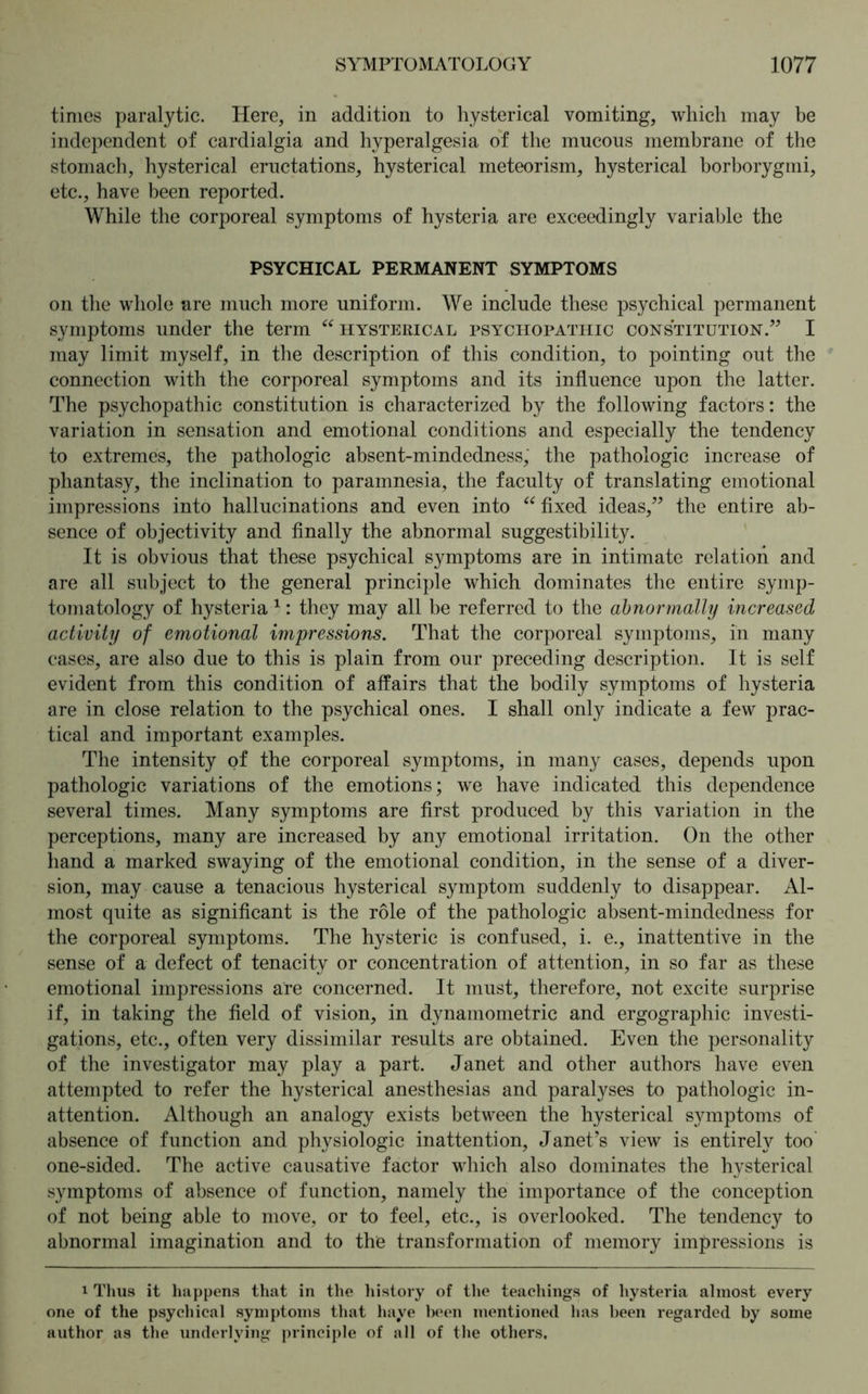 times paralytic. Here, in addition to hysterical vomiting, which may be independent of cardialgia and hyperalgesia of the mucous membrane of the stomach, hysterical eructations, hysterical meteorism, hysterical borborygmi, etc., have been reported. While the corporeal symptoms of hysteria are exceedingly variable the PSYCHICAL PERMANENT SYMPTOMS on the whole are much more uniform. We include these psychical permanent symptoms under the term “hysterical psychopathic constitution.” I may limit myself, in the description of this condition, to pointing out the connection with the corporeal symptoms and its influence upon the latter. The psychopathic constitution is characterized by the following factors: the variation in sensation and emotional conditions and especially the tendency to extremes, the pathologic absent-mindedness, the pathologic increase of phantasy, the inclination to paramnesia, the faculty of translating emotional impressions into hallucinations and even into “fixed ideas,” the entire ab- sence of objectivity and finally the abnormal suggestibility. It is obvious that these psychical symptoms are in intimate relation and are all subject to the general principle which dominates the entire symp- tomatology of hysteria 1: they may all be referred to the abnormally increased activity of emotional impressions. That the corporeal symptoms, in many cases, are also due to this is plain from our preceding description. It is self evident from this condition of affairs that the bodily symptoms of hysteria are in close relation to the psychical ones. I shall only indicate a few prac- tical and important examples. The intensity of the corporeal symptoms, in many cases, depends upon pathologic variations of the emotions; we have indicated this dependence several times. Many symptoms are first produced by this variation in the perceptions, many are increased by any emotional irritation. On the other hand a marked swaying of the emotional condition, in the sense of a diver- sion, may cause a tenacious hysterical symptom suddenly to disappear. Al- most quite as significant is the role of the pathologic absent-mindedness for the corporeal symptoms. The hysteric is confused, i. e., inattentive in the sense of a defect of tenacity or concentration of attention, in so far as these emotional impressions are concerned. It must, therefore, not excite surprise if, in taking the field of vision, in dynamometric and ergographic investi- gations, etc., often very dissimilar results are obtained. Even the personality of the investigator may play a part. Janet and other authors have even attempted to refer the hysterical anesthesias and paralyses to pathologic in- attention. Although an analogy exists between the hysterical symptoms of absence of function and physiologic inattention, Janet’s view is entirely too one-sided. The active causative factor which also dominates the hysterical symptoms of absence of function, namely the importance of the conception of not being able to move, or to feel, etc., is overlooked. The tendency to abnormal imagination and to the transformation of memory impressions is i Thus it happens that in the history of the teachings of hysteria almost every one of the psychical symptoms that haye been mentioned has been regarded by some author as the underlying principle of all of the others.