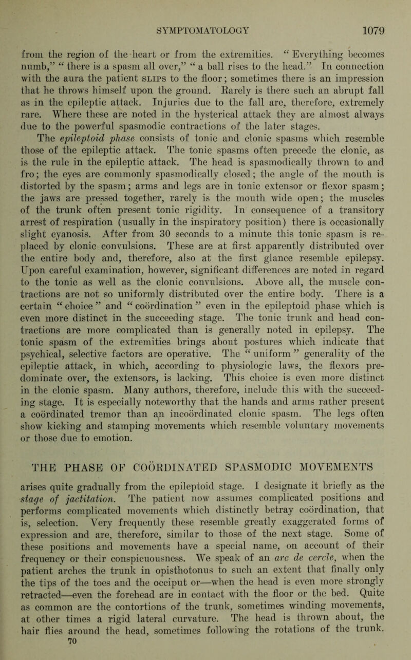 from the region of the heart or from the extremities. “Everything becomes numb,” “ there is a spasm all over,” “ a ball rises to the head.” In connection with the aura the patient slips to the floor; sometimes there is an impression that he throws himself upon the ground. Rarely is there such an abrupt fall as in the epileptic attack. Injuries due to the fall are, therefore, extremely rare. Where these are noted in the hysterical attack they are almost always due to the powerful spasmodic contractions of the later stages. The epileptoid phase consists of tonic and clonic spasms which resemble those of the epileptic attack. The tonic spasms often precede the clonic, as is the rule in the epileptic attack. The head is spasmodically thrown to and fro; the eyes are commonly spasmodically closed; the angle of the mouth is distorted by the spasm; arms and legs are in tonic extensor or flexor spasm; the jaws are pressed together, rarely is the mouth wide open; the muscles of the trunk often present tonic rigidity. In consequence of a transitory arrest of respiration (usually in the inspiratory position) there is occasionally slight cyanosis. After from 30 seconds to a minute this tonic spasm is re- placed by clonic convulsions. These are at first apparently distributed over the entire body and, therefore, also at the first glance resemble epilepsy. Upon careful examination, however, significant differences are noted in regard to the tonic as well as the clonic convulsions. Above all, the muscle con- tractions are not so uniformly distributed over the entire body. There is a certain “ choice ” and “ coordination ” even in the epileptoid phase which is even more distinct in the succeeding stage. The tonic trunk and head con- tractions are more complicated than is generally noted in epilepsy. The tonic spasm of the extremities brings about postures which indicate that psychical, selective factors are operative. The “ uniform ” generality of the epileptic attack, in which, according to physiologic laws, the flexors pre- dominate over, the extensors, is lacking. This choice is even more distinct in the clonic spasm. Many authors, therefore, include this with the succeed- ing stage. It is especially noteworthy that the hands and arms rather present a coordinated tremor than an incoördinated clonic spasm. The legs often show kicking and stamping movements which resemble voluntary movements or those due to emotion. THE PHASE OF COORDINATED SPASMODIC MOVEMENTS arises quite gradually from the epileptoid stage. I designate it briefly as the stage of jactitation. The patient now assumes complicated positions and performs complicated movements which distinctly betray coordination, that is, selection. Very frequently these resemble greatly exaggerated forms of expression and are, therefore, similar to those of the next stage. Some of these positions and movements have a special name, on account of their frequency or their conspicuousness. We speak of an arc de cercle, when the patient arches the trunk in opisthotonus to such an extent that finally only the tips of the toes and the occiput or—when the head is even more strongly retracted—even the forehead are in contact with the floor or the bed. Quite as common are the contortions of the trunk, sometimes winding movements, at other times a rigid lateral curvature. The head is thrown about, the hair flies around the head, sometimes following the rotations of the trunk. 70