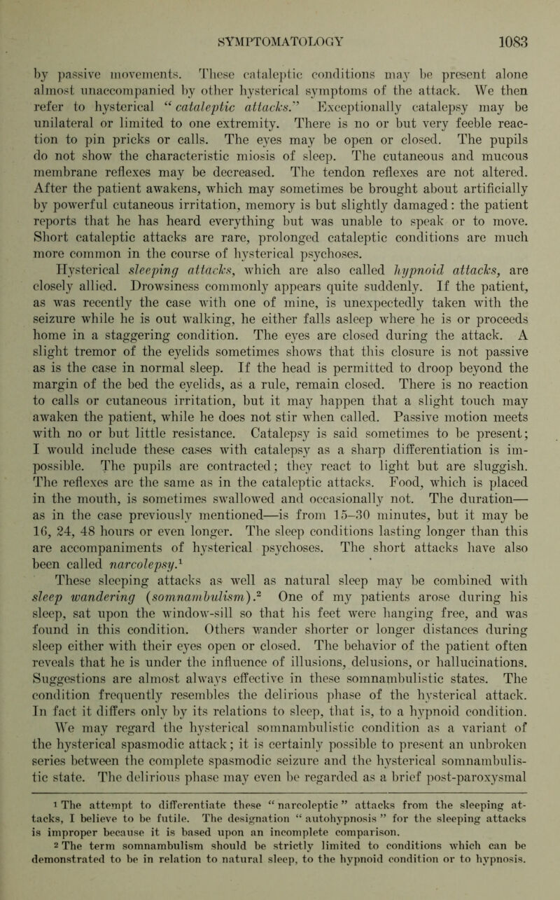 by passive movements. These cataleptic conditions may be present alone almost unaccompanied by other hysterical symptoms of the attack. We then refer to hysterical “ cataleptic attacks.'’ Exceptionally catalepsy may be unilateral or limited to one extremity. There is no or but very feeble reac- tion to pin pricks or calls. The eyes may be open or closed. The pupils do not show the characteristic miosis of sleep. The cutaneous and mucous membrane reflexes may be decreased. The tendon reflexes are not altered. After the patient awakens, which may sometimes be brought about artificially by powerful cutaneous irritation, memory is but slightly damaged: the patient reports that he has heard everything but was unable to speak or to move. Short cataleptic attacks are rare, prolonged cataleptic conditions are much more common in the course of hysterical psychoses. Hysterical sleeping attacks, which are also called liypnoid attacks, are closely allied. Drowsiness commonly appears quite suddenly. If the patient, as was recently the case with one of mine, is unexpectedly taken with the seizure while he is out walking, he either falls asleep where he is or proceeds home in a staggering condition. The eyes are closed during the attack. A slight tremor of the eyelids sometimes shows that this closure is not passive as is the case in normal sleep. If the head is permitted to droop beyond the margin of the bed the eyelids, as a rule, remain closed. There is no reaction to calls or cutaneous irritation, but it may happen that a slight touch may awaken the patient, while he does not stir when called. Passive motion meets with no or but little resistance. Catalepsy is said sometimes to be present; I would include these cases with catalepsy as a sharp differentiation is im- possible. The pupils are contracted; they react to light but are sluggish. The reflexes are the same as in the cataleptic attacks. Food, which is placed in the mouth, is sometimes swallowed and occasionally not. The duration— as in the case previously mentioned—is from 15-30 minutes, but it may be 16, 24, 48 hours or even longer. The sleep conditions lasting longer than this are accompaniments of hysterical psychoses. The short attacks have also been called narcolepsy.1 These sleeping attacks as well as natural sleep may be combined with sleep wandering (somnambulism).2 One of my patients arose during his sleep, sat upon the window-sill so that his feet were hanging free, and was found in this condition. Others wander shorter or longer distances during sleep either with their eyes open or closed. The behavior of the patient often reveals that he is under the influence of illusions, delusions, or hallucinations. Suggestions are almost always effective in these somnambulistic states. The condition frequently resembles the delirious phase of the hysterical attack. In fact it differs only by its relations to sleep, that is, to a hypnoid condition. We may regard the hysterical somnambulistic condition as a variant of the hysterical spasmodic attack; it is certainly possible to present an unbroken series between the complete spasmodic seizure and the hysterical somnambulis- tic state. The delirious phase may even be regarded as a brief post-paroxysmal 1 The attempt to differentiate these “narcoleptic” attacks from the sleeping at- tacks, I believe to be futile. The designation “ autohypnosis ” for the sleeping attacks is improper because it is based upon an incomplete comparison. 2 The term somnambulism should be strictly limited to conditions which can be demonstrated to be in relation to natural sleep, to the hypnoid condition or to hypnosis.
