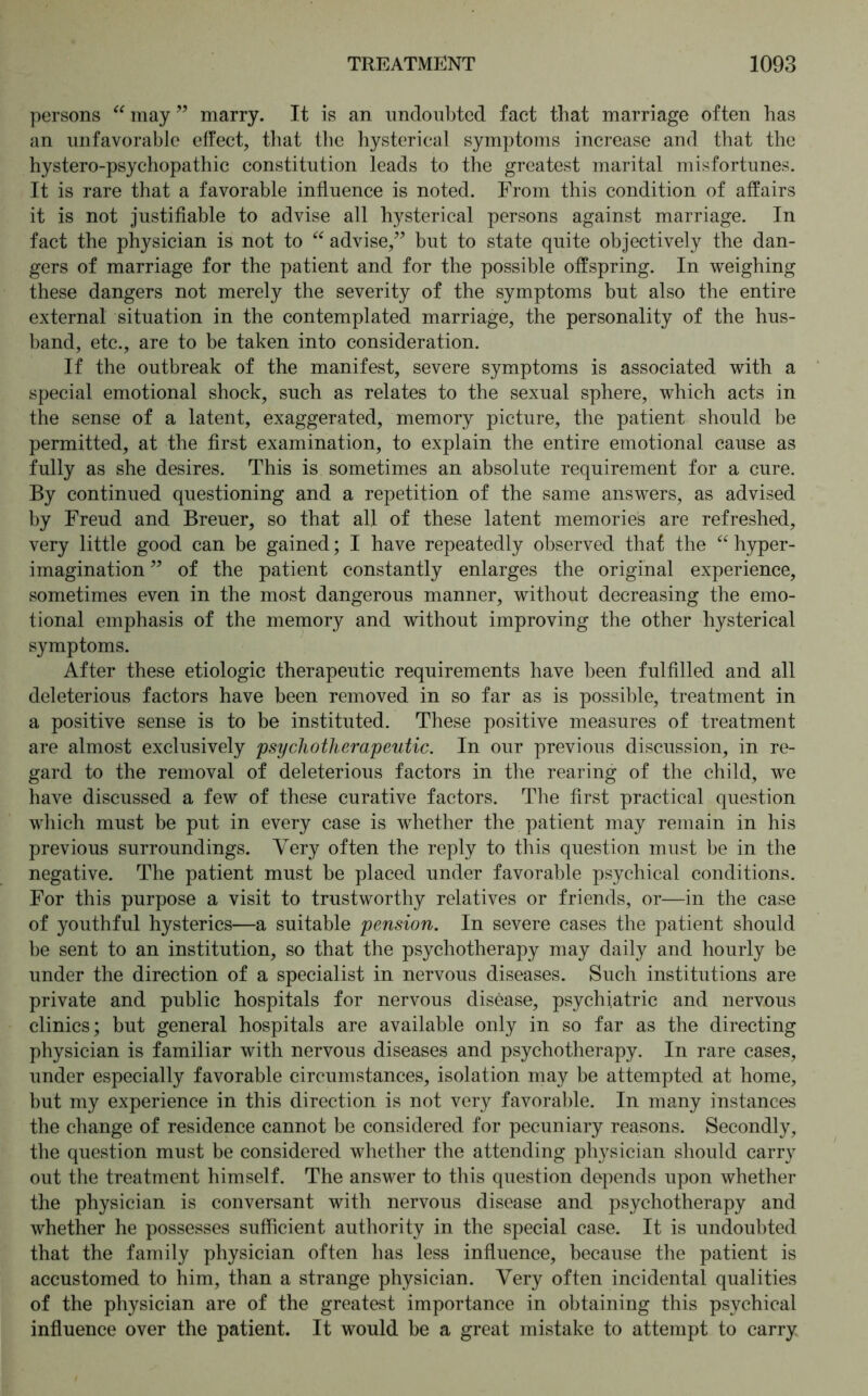 persons “ may ” marry. It is an undoubted fact that marriage often has an unfavorable effect, that the hysterical symptoms increase and that the hystero-psychopathic constitution leads to the greatest marital misfortunes. It is rare that a favorable influence is noted. From this condition of affairs it is not justifiable to advise all hysterical persons against marriage. In fact the physician is not to “ advise,” but to state quite objectively the dan- gers of marriage for the patient and for the possible offspring. In weighing these dangers not merely the severity of the symptoms but also the entire external situation in the contemplated marriage, the personality of the hus- band, etc., are to be taken into consideration. If the outbreak of the manifest, severe symptoms is associated with a special emotional shock, such as relates to the sexual sphere, which acts in the sense of a latent, exaggerated, memory picture, the patient should be permitted, at the first examination, to explain the entire emotional cause as fully as she desires. This is sometimes an absolute requirement for a cure. By continued questioning and a repetition of the same answers, as advised by Freud and Breuer, so that all of these latent memories are refreshed, very little good can be gained; I have repeatedly observed that the “ hyper- imagination ” of the patient constantly enlarges the original experience, sometimes even in the most dangerous manner, without decreasing the emo- tional emphasis of the memory and without improving the other hysterical symptoms. After these etiologic therapeutic requirements have been fulfilled and all deleterious factors have been removed in so far as is possible, treatment in a positive sense is to be instituted. These positive measures of treatment are almost exclusively psychotherapeutic. In our previous discussion, in re- gard to the removal of deleterious factors in the rearing of the child, we have discussed a few of these curative factors. The first practical question which must be put in every case is whether the patient may remain in his previous surroundings. Very often the reply to this question must be in the negative. The patient must be placed under favorable psychical conditions. For this purpose a visit to trustworthy relatives or friends, or—in the case of youthful hysterics—a suitable pension. In severe cases the patient should be sent to an institution, so that the psychotherapy may daily and hourly be under the direction of a specialist in nervous diseases. Such institutions are private and public hospitals for nervous disease, psychiatric and nervous clinics; but general hospitals are available only in so far as the directing physician is familiar with nervous diseases and psychotherapy. In rare cases, under especially favorable circumstances, isolation may be attempted at home, but my experience in this direction is not very favorable. In many instances the change of residence cannot be considered for pecuniary reasons. Secondly, the question must be considered whether the attending physician should carry out the treatment himself. The answer to this question depends upon whether the physician is conversant with nervous disease and psychotherapy and whether he possesses sufficient authority in the special case. It is undoubted that the family physician often has less influence, because the patient is accustomed to him, than a strange physician. Very often incidental qualities of the physician are of the greatest importance in obtaining this psychical influence over the patient. It would be a great mistake to attempt to carry