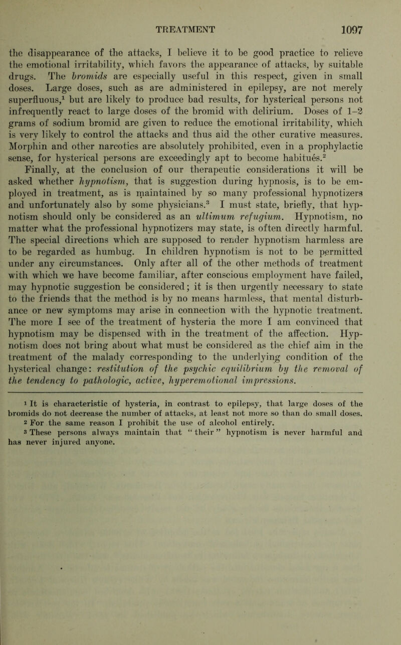 the disappearance of the attacks, I believe it to be good practice to relieve the emotional irritability, which favors the appearance of attacks, by suitable drugs. The bromids are especially useful in this respect, given in small doses. Large doses, such as are administered in epilepsy, are not merely superfluous,1 but are likely to produce bad results, for hysterical persons not infrequently react to large doses of the bromid with delirium. Doses of 1-2 grams of sodium bromid are given to reduce the emotional irritability, which is very likely to control the attacks and thus aid the other curative measures. Morphin and other narcotics are absolutely prohibited, even in a prophylactic sense, for hysterical persons are exceedingly apt to become habitues.2 Finally, at the conclusion of our therapeutic considerations it will be asked whether hypnotism, that is suggestion during hypnosis, is to be em- ployed in treatment, as is maintained by so many professional hypnotizers and unfortunately also by some physicians.3 I must state, briefly, that hyp- notism should only be considered as an ultimum refugium. Hypnotism, no matter what the professional hypnotizers may state, is often directly harmful. The special directions which are supposed to render hypnotism harmless are to be regarded as humbug. In children hypnotism is not to be permitted under any circumstances. Only after all of the other methods of treatment with which we have become familiar, after conscious employment have failed, may hypnotic suggestion be considered; it is then urgently necessary to state to the friends that the method is by no means harmless, that mental disturb- ance or new symptoms may arise in connection with the hypnotic treatment. The more I see of the treatment of hysteria the more I am convinced that hypnotism may be dispensed with in the treatment of the affection. Hyp- notism does not bring about what must be considered as the chief aim in the treatment of the malady corresponding to the underlying condition of the hysterical change: restitution of the psychic equilibrium by the removal of the tendency to pathologic, active, hyper emotional impressions. 1 It is characteristic of hysteria, in contrast to epilepsy, that large doses of the bromids do not decrease the number of attacks, at least not more so than do small doses. 2 For the same reason I prohibit the use of alcohol entirely. 3 These persons always maintain that “ their ” hypnotism is never harmful and has never injured anyone.