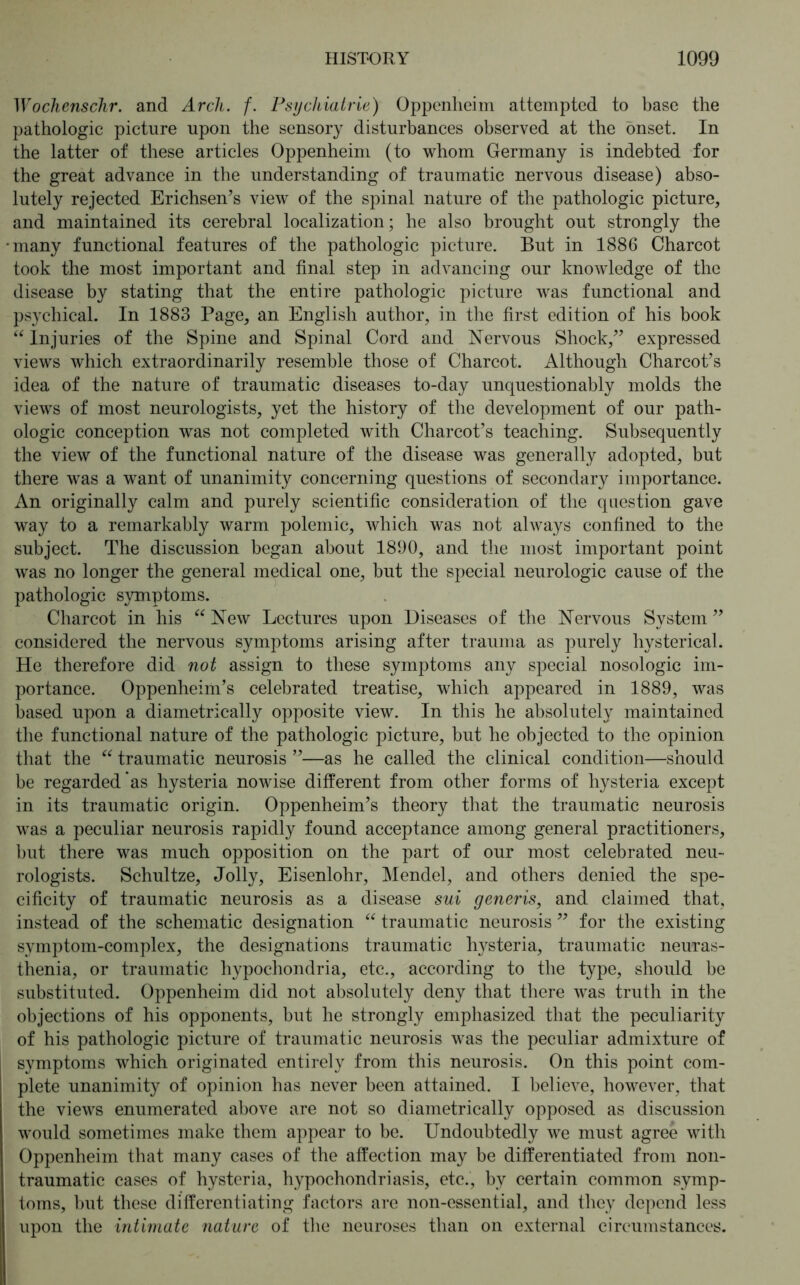 Wochenschr. and Arch. f. Psychiatrie) Oppenheim attempted to base the pathologic picture upon the sensory disturbances observed at the onset. In the latter of these articles Oppenheim (to whom Germany is indebted for the great advance in the understanding of traumatic nervous disease) abso- lutely rejected Erichsen’s view of the spinal nature of the pathologic picture, and maintained its cerebral localization; he also brought out strongly the many functional features of the pathologic picture. But in 1886 Charcot took the most important and final step in advancing our knowledge of the disease by stating that the entire pathologic picture was functional and psychical. In 1883 Page, an English author, in the first edition of his book “ Injuries of the Spine and Spinal Cord and Nervous Shock,” expressed views which extraordinarily resemble those of Charcot. Although Charcot’s idea of the nature of traumatic diseases to-day unquestionably molds the views of most neurologists, yet the history of the development of our path- ologic conception was not completed with Charcot’s teaching. Subsequently the view of the functional nature of the disease was generally adopted, but there was a want of unanimity concerning questions of secondary importance. An originally calm and purely scientific consideration of the question gave way to a remarkably warm polemic, which was not always confined to the subject. The discussion began about 1890, and the most important point was no longer the general medical one, but the special neurologic cause of the pathologic symptoms. Charcot in his “ New Lectures upon Diseases of the Nervous System ” considered the nervous symptoms arising after trauma as purely hysterical. He therefore did not assign to these symptoms any special nosologic im- portance. Oppenheim’s celebrated treatise, which appeared in 1889, was based upon a diametrically opposite view. In this he absolutely maintained the functional nature of the pathologic picture, but he objected to the opinion that the “ traumatic neurosis ”—as he called the clinical condition—should be regarded as hysteria nowise different from other forms of hysteria except in its traumatic origin. Oppenheim’s theory that the traumatic neurosis was a peculiar neurosis rapidly found acceptance among general practitioners, but there was much opposition on the part of our most celebrated neu- rologists. Schultze, Jolly, Eisenlohr, Mendel, and others denied the spe- cificity of traumatic neurosis as a disease sui generis, and claimed that, instead of the schematic designation “ traumatic neurosis ” for the existing symptom-complex, the designations traumatic listeria, traumatic neuras- thenia, or traumatic hypochondria, etc., according to the type, should be substituted. Oppenheim did not absolutely deny that there was truth in the objections of his opponents, but he strongly emphasized that the peculiarity of his pathologic picture of traumatic neurosis was the peculiar admixture of symptoms which originated entirely from this neurosis. On this point com- plete unanimity of opinion has never been attained. I believe, however, that the views enumerated above are not so diametrically opposed as discussion would sometimes make them appear to be. Undoubtedly we must agree with Oppenheim that many cases of the affection may be differentiated from non- traumatic cases of hysteria, hypochondriasis, etc., by certain common symp- toms, but these differentiating factors are non-essential, and they depend less upon the intimate nature of the neuroses than on external circumstances.