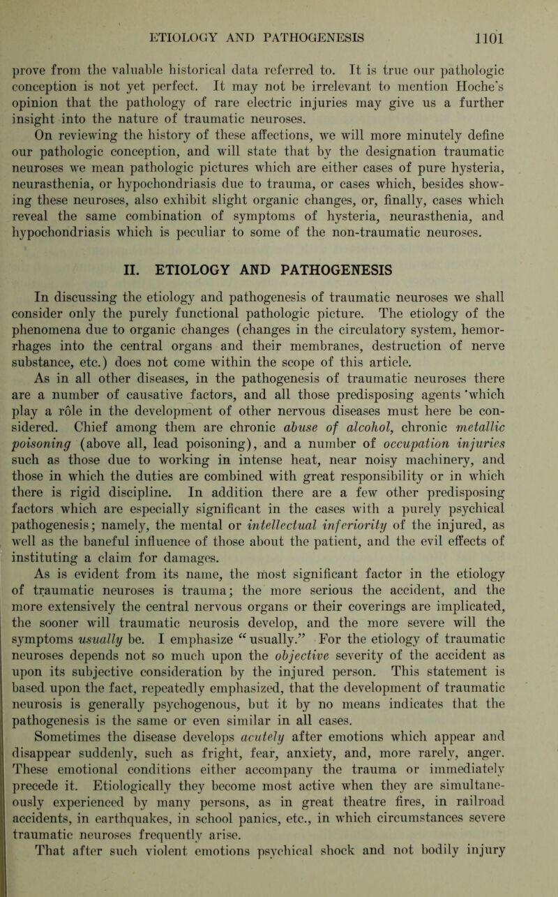 prove from the valuable historical data referred to. It is true our pathologic conception is not yet perfect. It may not be irrelevant to mention Hoche's opinion that the pathology of rare electric injuries may give us a further insight into the nature of traumatic neuroses. On reviewing the history of these affections, we will more minutely define our pathologic conception, and will state that by the designation traumatic neuroses we mean pathologic pictures which are either cases of pure hysteria, neurasthenia, or hypochondriasis due to trauma, or cases which, besides show- ing these neuroses, also exhibit slight organic changes, or, finally, cases which reveal the same combination of symptoms of hysteria, neurasthenia, and hypochondriasis which is peculiar to some of the non-traumatic neuroses. II. ETIOLOGY AND PATHOGENESIS In discussing the etiology and pathogenesis of traumatic neuroses we shall consider only the purely functional pathologic picture. The etiology of the phenomena due to organic changes (changes in the circulatory system, hemor- rhages into the central organs and their membranes, destruction of nerve substance, etc.) does not come within the scope of this article. As in all other diseases, in the pathogenesis of traumatic neuroses there are a number of causative factors, and all those predisposing agents ’which play a role in the development of other nervous diseases must here be con- sidered. Chief among them are chronic abuse of alcohol, chronic metallic poisoning (above all, lead poisoning), and a number of occupation injuries such as those due to working in intense heat, near noisy machinery, and those in which the duties are combined with great responsibility or in which there is rigid discipline. In addition there are a few other predisposing factors which are especially significant in the cases with a purely psychical pathogenesis; namely, the mental or intellectual inferiority of the injured, as well as the baneful influence of those about the patient, and the evil effects of instituting a claim for damages. As is evident from its name, the most significant factor in the etiology of traumatic neuroses is trauma; the more serious the accident, and the more extensively the central nervous organs or their coverings are implicated, the sooner will traumatic neurosis develop, and the more severe will the symptoms usually be. I emphasize “ usually.” For the etiology of traumatic neuroses depends not so much upon the objective severity of the accident as upon its subjective consideration by the injured person. This statement is based upon the fact, repeatedly emphasized, that the development of traumatic neurosis is generally psychogenous, but it by no means indicates that the pathogenesis is the same or even similar in all cases. Sometimes the disease develops acutely after emotions which appear and disappear suddenly, such as fright, fear, anxiety, and, more rarely, anger. These emotional conditions either accompany the trauma or immediately precede it. Etiologically they become most active when they are simultane- ously experienced by many persons, as in great theatre fires, in railroad accidents, in earthquakes, in school panics, etc., in which circumstances severe traumatic neuroses frequently arise. That after such violent emotions psychical shock and not bodily injury