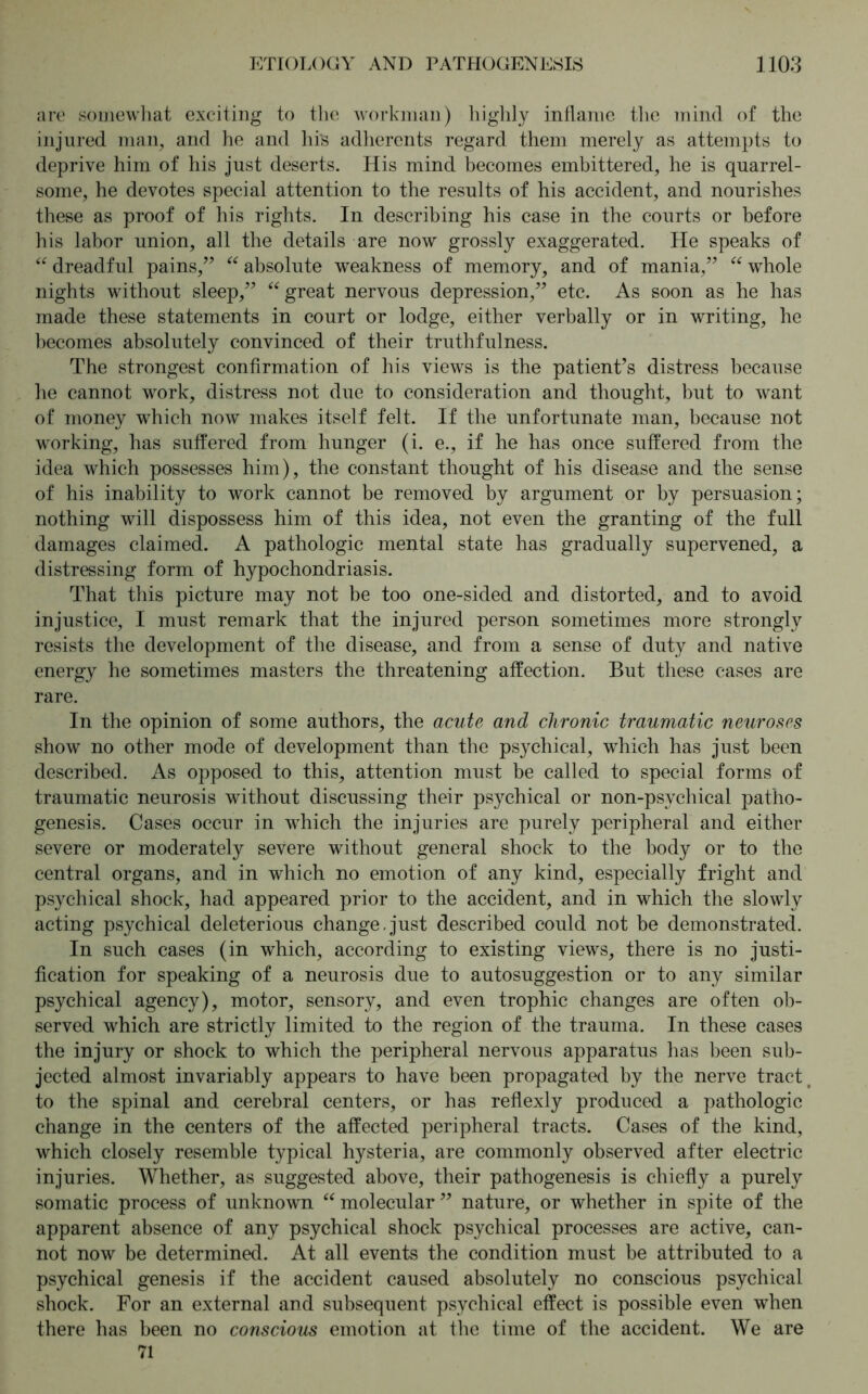 are somewhat exciting to the workman) highly inflame the mind of the injured man, and he and his adherents regard them merely as attempts to deprive him of his just deserts. His mind becomes embittered, he is quarrel- some, he devotes special attention to the results of his accident, and nourishes these as proof of his rights. In describing his case in the courts or before his labor union, all the details are now grossly exaggerated. He speaks of “ dreadful pains,” “ absolute weakness of memory, and of mania,” “ whole nights without sleep,” “ great nervous depression,” etc. As soon as he has made these statements in court or lodge, either verbally or in writing, he becomes absolutely convinced of their truthfulness. The strongest confirmation of his views is the patient’s distress because he cannot work, distress not due to consideration and thought, but to want of money which now makes itself felt. If the unfortunate man, because not working, has suffered from hunger (i. e., if he has once suffered from the idea which possesses him), the constant thought of his disease and the sense of his inability to work cannot be removed by argument or by persuasion; nothing will dispossess him of this idea, not even the granting of the full damages claimed. A pathologic mental state has gradually supervened, a distressing form of hypochondriasis. That this picture may not be too one-sided and distorted, and to avoid injustice, I must remark that the injured person sometimes more strongly resists the development of the disease, and from a sense of duty and native energy he sometimes masters the threatening affection. But these cases are rare. In the opinion of some authors, the acute and chronic traumatic neuroses show no other mode of development than the psychical, which has just been described. As opposed to this, attention must be called to special forms of traumatic neurosis without discussing their psychical or non-psychical patho- genesis. Cases occur in which the injuries are purely peripheral and either severe or moderately severe without general shock to the body or to the central organs, and in which no emotion of any kind, especially fright and psychical shock, had appeared prior to the accident, and in which the slowly acting psychical deleterious change.just described could not be demonstrated. In such cases (in which, according to existing views, there is no justi- fication for speaking of a neurosis due to autosuggestion or to any similar psychical agency), motor, sensory, and even trophic changes are often ob- served which are strictly limited to the region of the trauma. In these cases the injury or shock to which the peripheral nervous apparatus has been sub- jected almost invariably appears to have been propagated by the nerve tract to the spinal and cerebral centers, or has reflexly produced a pathologic change in the centers of the affected peripheral tracts. Cases of the kind, which closely resemble typical hysteria, are commonly observed after electric injuries. Whether, as suggested above, their pathogenesis is chiefly a purely somatic process of unknown “ molecular ” nature, or whether in spite of the apparent absence of any psychical shock psychical processes are active, can- not now be determined. At all events the condition must be attributed to a psychical genesis if the accident caused absolutely no conscious psychical shock. For an external and subsequent psychical effect is possible even when there has been no conscious emotion at the time of the accident. We are 71