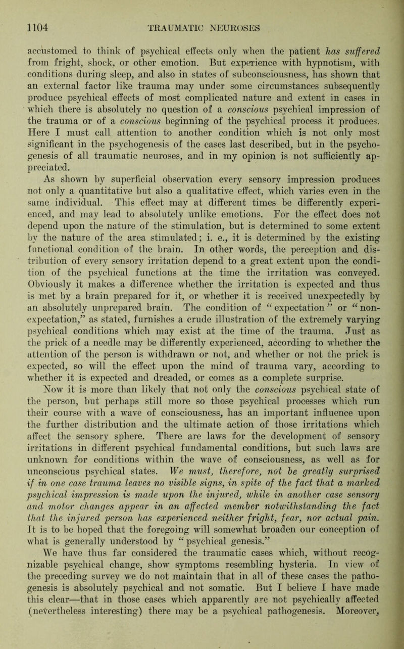 accustomed to think of psychical effects only when the patient has suffered from fright, shock, or other emotion. But experience with hypnotism, with conditions during sleep, and also in states of subconsciousness, has shown that an external factor like trauma may under some circumstances subsequently produce psychical effects of most complicated nature and extent in cases in which there is absolutely no question of a conscious psychical impression of the trauma or of a conscious beginning of the psychical process it produces. Here I must call attention to another condition which is not only most significant in the psychogenesis of the cases last described, but in the psycho- genesis of all traumatic neuroses, and in my opinion is not sufficiently ap- preciated. As shown by superficial observation every sensory impression produces not only a quantitative but also a qualitative effect, which varies even in the same individual. This effect may at different times be differently experi- enced, and may lead to absolutely unlike emotions. For the effect does not depend upon the nature of the stimulation, but is determined to some extent by the nature of the area stimulated; i. e., it is determined by the existing functional condition of the brain. In other words, the perception and dis- tribution of every sensory irritation depend to a great extent upon the condi- tion of the psychical functions at the time the irritation was conveyed. Obviously it makes a difference whether the irritation is expected and thus is met by a brain prepared for it, or whether it is received unexpectedly by an absolutely unprepared brain. The condition of “ expectation” or “ non- expectation/’ as stated, furnishes a crude illustration of the extremely varying psychical conditions which may exist at the time of the trauma. Just as the prick of a needle may be differently experienced, according to whether the attention of the person is withdrawn or not, and whether or not the prick is expected, so will the effect upon the mind of trauma vary, according to whether it is expected and dreaded, or comes as a complete surprise. Now it is more than likely that not only the conscious psychical state of the person, but perhaps still more so those psychical processes which run their course with a wave of consciousness, has an important influence upon the further distribution and the ultimate action of those irritations which affect the sensory sphere. There are laws for the development of sensory irritations in different psychical fundamental conditions, but such laws are unknown for conditions within the wave of consciousness, as well as for unconscious psychical states. We must, therefore, not he greatly surprised if in one case trauma leaves no visible signs, in spite of the fact that a marked psychical impression is made upon the injured, while in another case sensory and motor changes appear in an affected member notwithstanding the fact that the injured person has experienced neither fright, fear, nor actual pain. It is to be hoped that the foregoing will somewhat broaden our conception of what is generally understood by “ psychical genesis.” We have thus far considered the traumatic cases which, without recog- nizable psychical change, show symptoms resembling hysteria. In view of the preceding survey we do not maintain that in all of these cases the patho- genesis is absolutely psychical and not somatic. But I believe I have made this clear—that in those cases which apparently are not psychically affected (nevertheless interesting) there may be a psychical pathogenesis. Moreover,