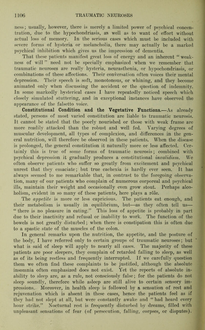 ness; usually, however, there is merely a limited power of psychical concen- tration, due to the hypochondriasis, as well as to want of effort without actual loss of memory. In the serious cases which must be included with severe forms of hysteria or melancholia, there may actually be a marked psychical inhibition which gives us the impression of dementia. That these patients manifest great loss of energy and an inherent “ weak- ness of will ” need not be specially emphasized when we remember that traumatic neuroses are really hysteria, neurasthenia, or hypochondriasis, or combinations of these affections. Their conversation often voices their mental depression. Their speech is soft, monotonous, or whining, and they become animated only when discussing the accident or the question of indemnity. In some markedly hysterical cases I have repeatedly noticed speech which closely simulated stuttering, and in exceptional instances have observed the appearance of the falsetto voice. Constitutional Condition and the Vegetative Functions.—As already stated, persons of most varied constitution are liable to traumatic neurosis. It cannot be stated that the poorly nourished or those with weak frame are more readily attacked than the robust and well fed. Varying degrees of muscular development, all types of complexion, and differences in the gen- eral nutrition, will therefore be observed in these patients. When the disease is prolonged, the general constitution it naturally more or less affected. Cer- tainly this is true of some forms of traumatic neurosis; combined with psychical depression it gradually produces a constitutional invalidism. We often observe patients who suffer so greatly from excitement and psychical unrest that they emaciate; but true cachexia is hardly ever seen. It has always seemed to me remarkable that, in contrast to the foregoing observa- tion, many of our patients who complain of numerous corporeal and psychical ills, maintain their weight and occasionally even grow stout. Perhaps alco- holism, evident in so many of these patients, here plays a role. The appetite is more or less capricious. The patients eat enough, and their metabolism is usually in equilibrium, but—as they often tell us— “ there is no pleasure in eating.” This loss of appetite is probably in part due to their inactivity and refusal or inability to work. The function of the bowels is not greatly disturbed; when there is constipation this is often due to a spastic state of the muscles of the colon. In general remarks upon the nutrition, the appetite, and the posture of the body, I have referred only to certain groups of traumatic neuroses; but what is said of sleep will apply to nearly all cases. The majority of these patients are poor sleepers, they complain of retarded falling to sleep, as well as of its being restless and frequently interrupted. If we carefully question them we often find these complaints to be justified, although the absolute insomnia often emphasized does not exist. Yet the reports of absolute in- ability to sleep are, as a rule, not consciously false; for the patients do not sleep soundly, therefore while asleep are still alive to certain sensory im- pressions. Moreover, in health sleep is followed by a sensation of rest and rejuvenation which is absent in these cases, hence the patients feel as if they had not slept at all, but were constantly awake and “had heard every hour strike.” Nocturnal rest is frequently disturbed by dreams, filled with unpleasant sensations of fear (of persecution, falling, corpses, or disputes).